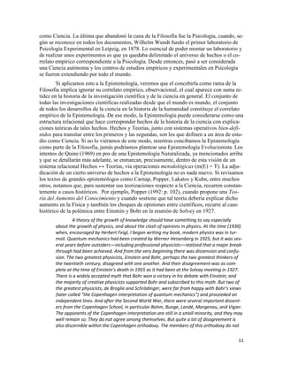 11
como Ciencia. La última que abandonó la cuna de la Filosofía fue la Psicología, cuando, se-
gún se reconoce en todos los documentos, Wilhelm Wundt fundo el primer laboratorio de
Psicología Experimental en Leipzig, en 1878. Lo esencial de poder montar un laboratorio y
de realizar unos experimentos es que ya quedaba delimitado el universo de hechos o el co-
rrelato empírico correspondiente a la Psicología. Desde entonces, pasó a ser considerada
una Ciencia autónoma y los centros de estudios empíricos y experimentales en Psicología
se fueron extendiendo por todo el mundo.
Si aplicamos esto a la Epistemología, veremos que el concebirla como rama de la
Filosofía implica ignorar su correlato empírico, observacional, el cual aparece con suma ni-
tidez en la historia de la investigación científica y de la ciencia en general. El conjunto de
todas las investigaciones científicas realizadas desde que el mundo es mundo, el conjunto
de todos los desarrollos de la ciencia en la historia de la humanidad constituye el correlato
empírico de la Epistemología. De ese modo, la Epistemología puede considerarse como una
estructura relacional que hace corresponder hechos de la historia de la ciencia con explica-
ciones teóricas de tales hechos. Hechos y Teorías, junto con sistemas operativos bien-defi-
nidos para transitar entre los primeros y las segundas, son los que definen a un área de estu-
dio como Ciencia. Si no lo viéramos de este modo, mientras concibamos la Epistemología
como parte de la Filosofía, jamás podríamos plantear una Epistemología Evolucionista. Los
intentos de Quine (1969) en pos de una Epistemología Naturalizada, ya mencionados arriba
y que se detallarán más adelante, se enmarcan, precisamente, dentro de esta visión de un
sistema relacional Hechos ↔ Teorías, vía operaciones metodológicas (m(E) = T). La adju-
dicación de un cierto universo de hechos a la Epistemología no es nada nuevo. Si revisamos
los textos de grandes epistemólogos como Carnap, Popper, Lakatos y Kuhn, entre muchos
otros, notamos que, para sustentar sus teorizaciones respecto a la Ciencia, recurren constan-
temente a casos históricos. Por ejemplo, Popper (1992: p. 102), cuando propone una Teo-
ría del Aumento del Conocimiento y cuando sostiene que tal teoría debería explicar dicho
aumento en la Física y también los choques de opiniones entre científicos, recurre al caso
histórico de la polémica entre Einstein y Bohr en la reunión de Solvey en 1927.
A theory of the growth of knowledge should have something to say especially
about the growth of physics, and about the clash of opinions in physics. At the time (1930)
when, encouraged by Herbert Feigl, I began writing my book, modern physics was in tur-
moil. Quantum mechanics had been created by Werner Heisenberg in 1925; but it was sev-
eral years before outsiders—including professional physicists—realized that a major break-
through had been achieved. And from the very beginning there was dissension and confu-
sion. The two greatest physicists, Einstein and Bohr, perhaps the two greatest thinkers of
the twentieth century, disagreed with one another. And their disagreement was as com-
plete at the time of Einstein’s death in 1955 as it had been at the Solvay meeting in 1927.
There is a widely accepted myth that Bohr won a victory in his debate with Einstein; and
the majority of creative physicists supported Bohr and subscribed to this myth. But two of
the greatest physicists, de Broglie and Schrödinger, were far from happy with Bohr’s views
(later called “the Copenhagen interpretation of quantum mechanics”) and proceeded on
independent lines. And after the Second World War, there were several important dissent-
ers from the Copenhagen School, in particular Bohm, Bunge, Landé, Margenau, and Vigier.
The opponents of the Copenhagen interpretation are still in a small minority, and they may
well remain so. They do not agree among themselves. But quite a lot of disagreement is
also discernible within the Copenhagen orthodoxy. The members of this orthodoxy do not
 