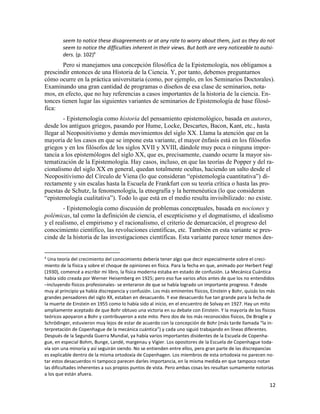 12
seem to notice these disagreements or at any rate to worry about them, just as they do not
seem to notice the difficulties inherent in their views. But both are very noticeable to outsi-
ders. (p. 102)4
Pero si manejamos una concepción filosófica de la Epistemología, nos obligamos a
prescindir entonces de una Historia de la Ciencia. Y, por tanto, debemos preguntarnos
cómo ocurre en la práctica universitaria (como, por ejemplo, en los Seminarios Doctorales).
Examinando una gran cantidad de programas o diseños de esa clase de seminarios, nota-
mos, en efecto, que no hay referencias a casos importantes de la historia de la ciencia. En-
tonces tienen lugar las siguientes variantes de seminarios de Epistemología de base filosó-
fica:
- Epistemología como historia del pensamiento epistemológico, basada en autores,
desde los antiguos griegos, pasando por Hume, Locke, Descartes, Bacon, Kant, etc., hasta
llegar al Neopositivismo y demás movimientos del siglo XX. Llama la atención que en la
mayoría de los casos en que se impone esta variante, el mayor énfasis está en los filósofos
griegos y en los filósofos de los siglos XVII y XVIII, dándole muy poca o ninguna impor-
tancia a los epistemólogos del siglo XX, que es, precisamente, cuando ocurre la mayor sis-
tematización de la Epistemología. Hay casos, incluso, en que las teorías de Popper y del ra-
cionalismo del siglo XX en general, quedan totalmente ocultas, haciendo un salto desde el
Neopositivismo del Círculo de Viena (lo que consideran “epistemología cuantitativa”) di-
rectamente y sin escalas hasta la Escuela de Frankfurt con su teoría crítica o hasta las pro-
puestas de Schutz, la fenomenología, la etnografía y la hermenéutica (lo que consideran
“epistemología cualitativa”). Todo lo que está en el medio resulta invisibilizado: no existe.
- Epistemología como discusión de problemas conceptuales, basada en nociones y
polémicas, tal como la definición de ciencia, el escepticismo y el dogmatismo, el idealismo
y el realismo, el empirismo y el racionalismo, el criterio de demarcación, el progreso del
conocimiento científico, las revoluciones científicas, etc. También en esta variante se pres-
cinde de la historia de las investigaciones científicas. Esta variante parece tener menos des-
4
Una teoría del crecimiento del conocimiento debería tener algo que decir especialmente sobre el creci-
miento de la física y sobre el choque de opiniones en física. Para la fecha en que, animado por Herbert Feigl
(1930), comencé a escribir mi libro, la física moderna estaba en estado de confusión. La Mecánica Cuántica
había sido creada por Werner Heisemberg en 1925; pero eso fue varios años antes de que los no entendidos
–incluyendo físicos profesionales- se enteraron de que se había logrado un importante progreso. Y desde
muy al principio ya había discrepancia y confusión. Los más eminentes físicos, Einstein y Bohr, quizás los más
grandes pensadores del siglo XX, estaban en desacuerdo. Y ese desacuerdo fue tan grande para la fecha de
la muerte de Einstein en 1955 como lo había sido al inicio, en el encuentro de Solvay en 1927. Hay un mito
ampliamente aceptado de que Bohr obtuvo una victoria en su debate con Einstein. Y la mayoría de los físicos
teóricos apoyaron a Bohr y contribuyeron a este mito. Pero dos de los más reconocidos físicos, De Broglie y
Schrödinger, estuvieron muy lejos de estar de acuerdo con la concepción de Bohr (más tarde llamada “la in-
terpretación de Copenhague de la mecánica cuántica”) y cada uno siguió trabajando en líneas diferentes.
Después de la Segunda Guerra Mundial, ya había varios importantes disidentes de la Escuela de Copenha-
gue, en especial Bohm, Bunge, Landé, margenau y Vigier. Los opositores de la Escuela de Copenhague toda-
vía son una minoría y así seguirán siendo. No se entienden entre ellos, pero gran parte de las discrepancias
es explicable dentro de la misma ortodoxia de Copenhagen. Los miembros de esta ortodoxia no parecen no-
tar estos desacuerdos ni tampoco parecen darles importancia, en la misma medida en que tampoco notan
las dificultades inherentes a sus propios puntos de vista. Pero ambas cosas les resultan sumamente notorias
a los que están afuera.
 