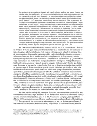 14
los productos de su estudio en el modo más simple, claro y modesto que pueda. Lo peor que
pueden hacer los intelectuales -el pecado capital- es intentar erigirse en grandes profe- tas
por encima de los demás seres humanos e in tentar impresionarlos con filosofías enreda-
das. Quien no puede hablar con sencillez y claridad debería quedarse callado hasta que
pueda hacerlo (...) Es importante nunca olvidar nuestra ignorancia. Nunca, por tanto, de-
beríamos pretender saber algo y nunca deberíamos usar palabras grandilocuentes. Lo que
antes llamé ‘pecado capital’, -la presuntuosidad de los medianamente educados- es simple-
mente lanzar palabras al aire profesando una sabiduría que no se posee. La receta consiste
en tautologías y trivialidades condimentadas con paradójicos disparates. Otra receta es:
escriba alguna pomposidad escasamente comprensible y añada trivialidades de vez en
cuando. Esto lo disfrutará el lector, quien se sentirá lisonjeado por encontrar en un libro
tan ‘profundo’ pensamientos que él ya tuvo alguna vez (cualquiera puede ver en estos días
que las nuevas ropas del emperador están de moda). Cuando un estudiante llega a la uni-
versidad, no sabe qué criterios aplicar y, así, adopta los que encuentre. Y como los están-
dares intelectuales en la mayoría de los departamentos de Filosofía (y especialmente de So-
ciología) permiten la pomposidad y el presunto conocimiento (toda esta gente parece saber
muchísimo), aún las mejores inteligencias quedan desviadas (pp. 114, 118).
En 1996 ocurrió el célebremente llamado “affaire Sokal” o “asunto Sokal”. Éste es
un profesor de Física que, para demostrar la existencia de esas tendencias neo-sofistas y re-
lativistas, envió a la Revista Social Text, para su publicación, un artículo totalmente lleno
de pomposidades, altisonancias y contrasentidos vacíos de toda idea, titulado La transgre-
sión de las fronteras: hacia una hermenéutica transformativa de la gravedad cuántica
(Transgressing the boundaries: Towards a Transformative Hermeneutics of Quantum Gra-
vity). Su intención era probar cómo cualquier académico prestigioso podía publicar cosas
totalmente vacuas, siempre y cuando usara un lenguaje rimbombante5
. Resultó que Sokal
pudo demostrar lo que quería, ya que Social Text, que es de corte postmodernista, publicó
su artículo. A partir de ese episodio se generó todo un escándalo que involucró a los más
célebres filósofos franceses predicadores del relativismo y la postmodernidad, como Jac-
ques Derrida, que recién habían ingresado a USA y ya habían comenzado a deslumbrar a
gran parte del público académico incauto. Dos años después, Alan Sokal, en coautoría con
otro físico, Jean Brickmont, escribió un libro igualmente célebre, publicado en USA con el
título Fashionable Nonsense: Postmodern Intellectuals' Abuse of Science y en Inglaterra
con el título Intellectual Impostures, equivalente a la versión española (Sokal, Brickmont,
1999). El libro está dedicado a citar a un buen grupo de intelectuales postmodernistas, rela-
tivistas y subjetivistas, demostrando en dichas citas las falacias, los contrasentidos y las tri-
vialidades pomposas. Por supuesto, la comunidad irracionalista mundial respondió feroz-
mente y aun hoy en día persiste esa polémica iniciada hace más de 17 años.
En estas tendencias hay dos conceptos (ligados a sendos nombres) que resultan par-
ticularmente difundidos, cuya influencia en los intelectuales incautos es sumamente fuerte y
se halla notoriamente expandida. Uno es el del Pensamiento Complejo, de Edgar Morin
(Morin, 1994), antagónicamente diferente a su homólogo canadiense Lucien Morin (Morin,
1975), feroz crítico de las verborreas académicas que ya por esa fecha se asomaban en el
horizonte de los carnavales postmodernistas y subjetivistas. A continuación una pequeña
5
Otero (1999) explica admirablemente bien este affaire contextualizándolo en una red de autores que han
estado criticando estas posturas subjetivistas e irracionalistas. Hay también una buena documentación en
http://es.wikipedia.org/wiki/Esc%C3%A1ndalo_Sokal
 
