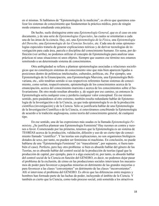 18
en sí mismas. Si hablamos de “Epistemología de la medicina”, es obvio que queremos ana-
lizar los sistemas de conocimiento que fundamentan la práctica médica, pero de ningún
modo estamos estudiando esta práctica.
De hecho, suele distinguirse entre una Epistemología General, que es el caso en este
documento, y de una serie de Epistemologías Especiales, las cuales se orientarían a cada
una de las áreas de la ciencia. Hay, así, una Epistemología de la Física, una Epistemología
del Derecho, una Epistemología de las Ciencias Sociales, etc. Cada una de estas epistemo-
logías especiales trataría de generar explicaciones teóricas y de derivar tecnologías de in-
vestigación para cada área, parcela o disciplina del conocimiento humano. En suma, por de-
finición (ver arriba), no podemos utilizar el concepto de Epistemología para analizar unas
prácticas ni unas situaciones ni unos objetos. Siempre que usamos ese término nos estamos
remitiendo a un determinado sistema de conocimientos.
Otra ambigüedad se refiere a plantear epistemologías asociadas a relaciones socioló-
gicas que no constituyen sistemas de conocimiento sino que más bien aparecen ligadas a
posiciones dentro de polémicas intelectuales, culturales, políticas, etc. Por ejemplo, una
Epistemología de la Emancipación, una Epistemología Marxista, una Epistemología Boli-
variana, etc., sólo tendrían sentido si sus respectivos referentes fueran sistemas de conoci-
miento, como serían, respectivamente, epistemología de los conocimientos acerca de la
emancipación, acerca del conocimiento marxista o acerca de los conocimientos sobre el bo-
livarianismo. De otro modo resultan absurdos y, de seguir por ese camino, ya entonces la
Epistemología sería cualquier cosa y perdería cualquier valor conceptual. En ese mismo
sentido, pero pasándonos al otro extremo, también resulta redundante hablar de Epistemo-
logía de la Investigación o de la Ciencia, ya que toda epistemología lo es de la producción
científica (investigación) y de la Ciencia. Sólo se justificaría hablar de una Epistemología
de la Investigación Científica o de la Ciencia, si estuviéramos concibiendo la Epistemología
de acuerdo a la tradición anglosajona, como teoría del conocimiento general, de cualquier
tipo.
En ese sentido, una de las expresiones más usadas es la llamada Epistemología Fe-
minista. ¿Se justifica plantear una Epistemología Feminista? Hay razones en contra y razo-
nes a favor. Comenzando por las primeras, tenemos que la Epistemología es un sistema de
TEORÍAS acerca de la producción, validación, difusión y uso de un cierto tipo de conoci-
miento llamado “científico”. Y las teorías son explicaciones, no son organismos biológicos
dotados de sexo, por tanto, no pueden ser feministas ni machistas. En conclusión, no puede
hablarse de una “Epistemología Feminista” (ni “masculinista”, por supuesto, si fuera tam-
bién el caso). Perfecto, pero hay otro problema: si bien es absurdo hablar del género de las
Teorías, no es absurdo hablar del control social de la producción de teorías (igual que la
producción de capital, por ejemplo, para ir a algo esencial) ni, por tanto, es absurdo hablar
del control social de la Ciencia en función del GÉNERO, es decir, no podemos dejar pasar
el problema de la exclusión, de cómo en las producciones sociales intervienen los mecanis-
mos de poder para favorecer a pequeñas minorías en detrimento de las grandes mayorías o
para favorecer a las clases “convenientes” en detrimento de las clases “inconvenientes”.
Allí sí interviene el problema del GÉNERO. Es obvio que las diferencias entre mujeres y
hombres han formado parte de las luchas de poder, incluyendo el ámbito de la Ciencia. Y
también es cierto que la Ciencia, como todo proceso social, está sometida a los atractivos
 