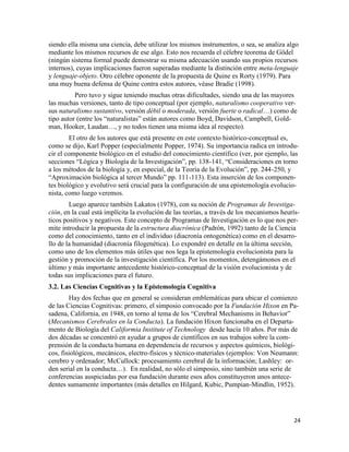 24
siendo ella misma una ciencia, debe utilizar los mismos instrumentos, o sea, se analiza algo
mediante los mismos recursos de ese algo. Esto nos recuerda el célebre teorema de Gödel
(ningún sistema formal puede demostrar su misma adecuación usando sus propios recursos
internos), cuyas implicaciones fueron superadas mediante la distinción entre meta-lenguaje
y lenguaje-objeto. Otro célebre oponente de la propuesta de Quine es Rorty (1979). Para
una muy buena defensa de Quine contra estos autores, véase Bradie (1998).
Pero tuvo y sigue teniendo muchas otras dificultades, siendo una de las mayores
las muchas versiones, tanto de tipo conceptual (por ejemplo, naturalismo cooperativo ver-
sus naturalismo sustantivo, versión débil o moderada, versión fuerte o radical…) como de
tipo autor (entre los “naturalistas” están autores como Boyd, Davidson, Campbell, Gold-
man, Hooker, Laudan…, y no todos tienen una misma idea al respecto).
El otro de los autores que está presente en este contexto histórico-conceptual es,
como se dijo, Karl Popper (especialmente Popper, 1974). Su importancia radica en introdu-
cir el componente biológico en el estudio del conocimiento científico (ver, por ejemplo, las
secciones “Lógica y Biología de la Investigación”, pp. 138-141, “Consideraciones en torno
a los métodos de la biología y, en especial, de la Teoría de la Evolución”, pp. 244-250, y
“Aproximación biológica al tercer Mundo” pp. 111-113). Esta inserción de los componen-
tes biológico y evolutivo será crucial para la configuración de una epistemología evolucio-
nista, como luego veremos.
Luego aparece también Lakatos (1978), con su noción de Programas de Investiga-
ción, en la cual está implícita la evolución de las teorías, a través de los mecanismos heurís-
ticos positivos y negativos. Este concepto de Programas de Investigación es lo que nos per-
mite introducir la propuesta de la estructura diacrónica (Padrón, 1992) tanto de la Ciencia
como del conocimiento, tanto en el individuo (diacronía ontogenética) como en el desarro-
llo de la humanidad (diacronía filogenética). Lo expondré en detalle en la última sección,
como uno de los elementos más útiles que nos lega la epistemología evolucionista para la
gestión y promoción de la investigación científica. Por los momentos, detengámonos en el
último y más importante antecedente histórico-conceptual de la visión evolucionista y de
todas sus implicaciones para el futuro.
3.2. Las Ciencias Cognitivas y la Epistemología Cognitiva
Hay dos fechas que en general se consideran emblemáticas para ubicar el comienzo
de las Ciencias Cognitivas: primero, el simposio convocado por la Fundación Hixon en Pa-
sadena, California, en 1948, en torno al tema de los “Cerebral Mechanisms in Behavior”
(Mecanismos Cerebrales en la Conducta). La fundación Hixon funcionaba en el Departa-
mento de Biología del Califormia Institute of Technology desde hacía 10 años. Por más de
dos décadas se concentró en ayudar a grupos de científicos en sus trabajos sobre la com-
prensión de la conducta humana en dependencia de recursos y aspectos químicos, biológi-
cos, fisiológicos, mecánicos, electro-físicos y técnico-materiales (ejemplos: Von Neumann:
cerebro y ordenador; McCullock: procesamiento cerebral de la información; Lashley: or-
den serial en la conducta…). En realidad, no sólo el simposio, sino también una serie de
conferencias auspiciadas por esa fundación durante esos años constituyeron unos antece-
dentes sumamente importantes (más detalles en Hilgard, Kubic, Pumpian-Mindlin, 1952).
 