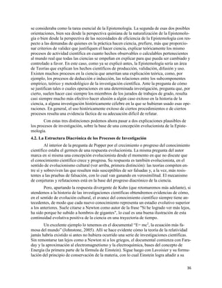 36
se consideraba como la tarea esencial de la Epistemología. La segunda de esas dos posibles
orientaciones, bien sea desde la perspectiva quiniana de la naturalización de la Epistemolo-
gía o bien desde la perspectiva de las necesidades de eficiencia de la Epistemología con res-
pecto a las demandas de quienes en la práctica hacen ciencia, prefiere, más que proporcio-
nar criterios de validez que justifiquen el hacer ciencia, explicar teóricamente los mismo
procesos de actividad científica en cuanto hechos observables o calculables pertenecientes
al mundo real que todas las ciencias se empeñan en explicar para que pueda ser cambiado y
controlado a favor. En este caso, como ya se explicó antes, la Epistemología sería un área
de Teorías que explican los hechos científicos de producción, validación, difusión y uso.
Existen muchos procesos en la ciencia que ameritan una explicación teórica, como, por
ejemplo, los procesos de deducción e inducción, las relaciones entre los subcomponentes
empírico, teórico y metodológico de la investigación científica. Ante la pregunta de cómo
se justifican tales o cuales operaciones en una determinada investigación, pregunta que, por
cierto, suelen hacer casi siempre los miembros de los jurados de trabajos de grado, resulta
casi siempre mucho más efectivo hacer alusión a algún caso exitoso en la historia de la
ciencia, a alguna investigación históricamente célebre en la que se hubieran usado esas ope-
raciones. En general, el uso históricamente exitoso de ciertos procedimientos o de ciertos
procesos resulta una evidencia fáctica de su adecuación difícil de refutar.
Con estas tres distinciones podemos ahora pasar a dos explicaciones plausibles de
los procesos de investigación, sobre la base de una concepción evolucionista de la Episte-
mología.
4.2. La Estructura Diacrónica de los Procesos de Investigación
Al interior de la pregunta de Popper por el crecimiento o progreso del conocimiento
científico estaba el germen de una respuesta evolucionista. La misma pregunta del autor
marca en sí misma una concepción evolucionista desde el momento en que no discute que
el conocimiento científico crece y progresa. Su respuesta es también evolucionista, en el
sentido de evolucionismo cultural (ver arriba, primera distinción): las teorías compiten en-
tre sí y sobreviven las que resulten más susceptibles de ser falsadas y, a la vez, más resis-
tentes a las pruebas de falsación, con lo cual van ganando en verosimilitud. El mecanismo
de conjeturas y refutaciones está en la base del progreso diacrónico de la ciencia.
Pero, apartando la respuesta divergente de Kuhn (que retomaremos más adelante), si
atendemos a la historia de las investigaciones científicas obtendremos evidencias de cómo,
en el sentido de evolución cultural, el avance del conocimiento científico siempre tiene an-
tecedentes, de modo que cada nuevo conocimiento representa un estadio evolutivo superior
a los anteriores. Suele citarse a Newton como autor de la frase "Si he logrado ver más lejos,
ha sido porque he subido a hombros de gigantes", lo cual es una buena ilustración de esta
continuidad evolutiva positiva de la ciencia en una trayectoria de tiempo.
Un excelente ejemplo lo tenemos en el documental “E= mc2
, la ecuación más fa-
mosa del mundo” (Johnstone, 2005). Allí se hace evidente cómo la teoría de la relatividad
jamás habría existido si antes no hubiera ocurrido una serie de investigaciones científicas.
Sin remontarse tan lejos como a Newton ni a los griegos, el documental comienza con Fara-
day y la aproximación al electromagnetismo y la electroquímica, bases del concepto de
Energía (la primera parte de la fórmula de Einstein). Sigue luego con Lavoisier y su formu-
lación del principio de conservación de la materia, con lo cual Einstein logra añadir a su
 
