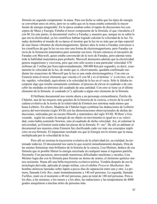 37
fórmula un segundo componente: la masa. Para esa fecha se sabía que los tipos de energía
se convertían unos en otros, pero no se sabía que en la masa estaba contenida la mayor
fuente de energía imaginable. En la época estaban sobre el tapete de discusiones los con-
ceptos de Masa y Energía. Faltaba el tercer componente de la fórmula, el que vincularía a E
con M. En este punto, el documental vuelve a Faraday y muestra que, aunque no se sabía lo
que era la electricidad, ya los científicos habían logrado calcular la velocidad de la luz. Fa-
raday deslumbra al mundo de su época al mostrar que la luz no es más que un tipo especial
de esas líneas vibrantes de electromagnetismo. Quince años le tomó a Faraday convencer a
los científicos de que la luz no era sino una forma de electromagnetismo, pero Faraday ca-
recía de la formación matemática para sustentar esa tesis. Ocurre entonces el encuentro de
Faraday con Maxwell, quien estaba convencido de la tesis de Faraday, pero además tenía
toda la habilidad matemática para probarlo. Maxwell demuestra además que la electricidad
genera magnetismo y viceversa, pero que esto sólo ocurre a una particular velocidad: 670
millones de 3 millas por hora (aproximadamente, 300.000 Km por segundo), es decir, exac-
tamente la velocidad de la luz, de modo que sí, efectivamente, quedaba confirmado me-
diante las ecuaciones de Maxwell que la luz es una onda electromagnética. Con esto ya
Einstein tenía el tercer elemento que vincula a E con M y es el término ‘c’ (celeritas, en la-
tín: rapidez, velocidad), equivalente a la velocidad de la luz en el vacío. Sólo le faltaba in-
corporar algo que resulta sumamente cotidiano: el proceso de elevar al cuadrado o de con-
cebir las medidas en términos del cuadrado de una cantidad. Con esto se tiene ya el último
elemento de la fórmula: el cuadrado (x2
), aplicado a algún otro elemento de la fórmula.
El brillante documental nos remite ahora a un personaje extraordinario, Émilie du
Châtelet, una de las mujeres más geniales de la historia de la ciencia, a través de la cual la
cadena evolutiva de la teoría de la relatividad de Eisntein nos retrotrae nada menos que
hasta Leibnitz. En efecto, Madame de Châtelet logra combinar las deducciones de Leibnitz
acerca del movimiento (siglo XVII) con las demostraciones observacionales de dichas de-
ducciones, realizadas por un oscuro filósofo y matemático del siglo XVIII, Willem 's Gra-
vesande, según las cuales la energía de un objeto en movimiento es igual no a su veloci-
dad, como había sostenido Newton, sino al cuadrado de dicha velocidad. Así, al culminar la
universidad, ya Einstein tenía todas las piezas de la fórmula: E= mc2
. De allí en adelante el
documental nos muestra cómo Einstein fue clarificando cada vez más sus conceptos implí-
citos en esa fórmula. El impactante resultado era que la Energía era lo mismo que la masa,
multiplicada por la velocidad de la luz.
Pero allí no termina la trayectoria evolutiva de la relatividad (ni, en realidad, ha ter-
minado todavía). El documental nos narra lo que ocurrió inmediatamente después. Otra de
las mentes femeninas más brillantes de la historia de la ciencia, Lisa Meitner, deduce de esa
fórmula que es posible liberar la energía encerrada en cualquier masa si logramos partirla,
fisionarla. Con paciencia, atravesando numerosas dificultades machistas y raciales, Lisa
Meitner logra dar con la fórmula para fisionar un átomo de uranio, el elemento químico me-
nos resistente. Hasta allí una bella trayectoria evolutiva teórica. Vendría después de eso la
tecnología derivada, aplicada al campo militar, con el célebre Proyecto Manhattan: dos
bombas atómicas lanzadas sobre Japón a pocos días de separación entre una y otra. La pri-
mera, llamada Little Boy, mató instantáneamente a 140 mil personas. La segunda, llamada
FatMan, mató en el momento a 40 mil personas, para un total de 180 mil personas. Pero a
los días, a las semanas, a los meses y a los años, las radiaciones y las temperaturas de 4000
grados aniquilaron a muchas miles de personas más.
 