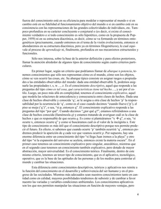 4
fuerza del conocimiento está en su eficiencia para modelar o representar al mundo o si en
cambio está en su fidelidad al funcionamiento objetivo del mundo o si en cambio está en su
consistencia con las representaciones de las grandes colectividades de individuos, etc. Tam-
poco profundiza en su carácter concluyente o conjetural o (es decir, si existe el conoci-
miento verdadero o si todo conocimiento es sólo hipotético, como en la propuesta de Pop-
per, 1959) ni en su estructura diacrónica, es decir, cómo se va formando en términos onto-
genéticos (precisamente, cuando entremos en el tema de la visión evolucionista, entonces si
ahondaremos en su estructura diacrónica, pero ya en términos filogenéticos), lo cual equi-
vale al proceso de aprendizaje ni, finalmente, profundiza en sus mecanismos estructurales y
funcionales.
Sólo nos interesa, sobre la base de la anterior definición y para efectos posteriores,
llamar la atención alrededor de algunos tipos de conocimiento según cuatro criterios parti-
culares.
En primer lugar, según un criterio que podríamos llamar de abarque o potencia, te-
nemos conocimientos que sólo nos representan cómo es el mundo, cómo son los objetos,
cómo se ven ocurrir las cosas, etc. Su abarque típico consiste en asignar rasgos o propieda-
des a las entidades observables del mundo: dada una entidad observable X, podemos asig-
narle las propiedades r, s, w…, z. Es el conocimiento descriptivo, aquel que responde a las
preguntas del tipo cómo es tal cosa, qué características tiene tal hecho…, y así por el es-
tilo. Luego, un poco más allá en complejidad, tenemos el conocimiento explicativo, aquel
que modela las relaciones de antecedencia y consecuencia entre clases de hechos. Dada una
clase de hechos observable y conocida ‘q’, se le asigna a otra clase de hechos ‘p’ la respon-
sabilidad por la ocurrencia de ‘q’, como es el caso cuando decimos “cuando llueve (‘p’), el
piso se moja (’q’)”, o sea, “si p, entonces q”. El conocimiento explicativo responde a las
preguntas del tipo “por qué”. Cuando decimos “¿por qué q?”, estamos refiriéndonos a una
clase de hechos conocida (llamémosla q) y estamos tratando de averiguar cuál es la clase de
hechos x que es responsable de que ocurra q. Es como si planteáramos “x  q”, o sea, “si
ocurre x, entonces ocurre q” y como si buscáramos cuál es el valor de la incógnita x. Este
tipo de conocimiento es más útil que el conocimiento descriptivo porque nos permite prede-
cir el futuro. En efecto, si sabemos que cuando ocurre ‘p’ también ocurrirá ‘q’, entonces po-
dremos predecir la aparición de q cada vez que veamos ocurrir p. Por supuesto, hay una
enorme diferencia entre un conocimiento del tipo “si llega Juan iremos a la playa” y otro
del tipo “si la expansión del universo se acelera, entonces existe la materia oscura”. En el
primer caso tenemos un conocimiento explicativo pero singular, anecdótico, mientras que
en el segundo caso tenemos un conocimiento también explicativo, pero dotado de mayor
abstracción, mayor universalidad. Es el conocimiento teórico. Finalmente, dentro de este
mismo criterio, tenemos un tercer tipo de conocimiento, que es el aplicativo, tecnológico,
operativo, que es la base de las aptitudes de las personas y de los medios para controlar el
mundo y cambiar las situaciones.
Esta diferencia entre conocimientos descriptivos, teóricos y aplicativos nos remite a
la función del conocimiento en el desarrollo y sobrevivencia del ser humano y en el pro-
greso de las sociedades. Mientras más adecuados sean nuestros conocimientos tanto en can-
tidad como en calidad, mayores posibilidades tendremos de subsistir y de cambiar a favor
nuestro las variadas y variables condiciones ambientales. Los conocimientos aplicativos
son los que nos permiten manipular las situaciones en función de mayores ventajas, pero
 
