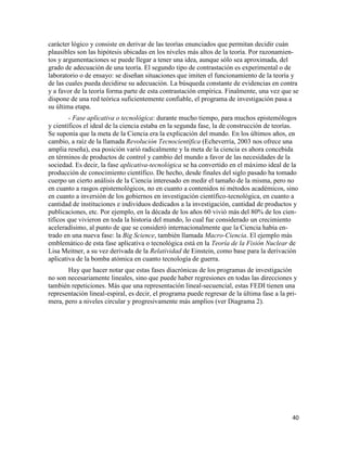 40
carácter lógico y consiste en derivar de las teorías enunciados que permitan decidir cuán
plausibles son las hipótesis ubicadas en los niveles más altos de la teoría. Por razonamien-
tos y argumentaciones se puede llegar a tener una idea, aunque sólo sea aproximada, del
grado de adecuación de una teoría. El segundo tipo de contrastación es experimental o de
laboratorio o de ensayo: se diseñan situaciones que imiten el funcionamiento de la teoría y
de las cuales pueda decidirse su adecuación. La búsqueda constante de evidencias en contra
y a favor de la teoría forma parte de esta contrastación empírica. Finalmente, una vez que se
dispone de una red teórica suficientemente confiable, el programa de investigación pasa a
su última etapa.
- Fase aplicativa o tecnológica: durante mucho tiempo, para muchos epistemólogos
y científicos el ideal de la ciencia estaba en la segunda fase, la de construcción de teorías.
Se suponía que la meta de la Ciencia era la explicación del mundo. En los últimos años, en
cambio, a raíz de la llamada Revolución Tecnocientífica (Echeverría, 2003 nos ofrece una
amplia reseña), esa posición varió radicalmente y la meta de la ciencia es ahora concebida
en términos de productos de control y cambio del mundo a favor de las necesidades de la
sociedad. Es decir, la fase aplicativa-tecnológica se ha convertido en el máximo ideal de la
producción de conocimiento científico. De hecho, desde finales del siglo pasado ha tomado
cuerpo un cierto análisis de la Ciencia interesado en medir el tamaño de la misma, pero no
en cuanto a rasgos epistemológicos, no en cuanto a contenidos ni métodos académicos, sino
en cuanto a inversión de los gobiernos en investigación científico-tecnológica, en cuanto a
cantidad de instituciones e individuos dedicados a la investigación, cantidad de productos y
publicaciones, etc. Por ejemplo, en la década de los años 60 vivió más del 80% de los cien-
tíficos que vivieron en toda la historia del mundo, lo cual fue considerado un crecimiento
aceleradísimo, al punto de que se consideró internacionalmente que la Ciencia había en-
trado en una nueva fase: la Big Science, también llamada Macro-Ciencia. El ejemplo más
emblemático de esta fase aplicativa o tecnológica está en la Teoría de la Fisión Nuclear de
Lisa Meitner, a su vez derivada de la Relatividad de Einstein, como base para la derivación
aplicativa de la bomba atómica en cuanto tecnología de guerra.
Hay que hacer notar que estas fases diacrónicas de los programas de investigación
no son necesariamente lineales, sino que puede haber regresiones en todas las direcciones y
también repeticiones. Más que una representación lineal-secuencial, estas FEDI tienen una
representación lineal-espiral, es decir, el programa puede regresar de la última fase a la pri-
mera, pero a niveles circular y progresivamente más amplios (ver Diagrama 2).
 