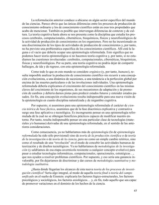 47
La reformulación anterior conduce a ubicarse en algún sector específico del mundo
de las ciencias. Parece obvio que las únicas diferencias entre los procesos de producción de
conocimiento ordinario y los de conocimiento científico están en esas tres propiedades que
acabo de mencionar. También es posible que intervengan diferencias de contexto y de cul-
tura. La teoría cognitiva hasta ahora se nos presenta como la disciplina que estudia los pro-
cesos cerebrales, computacionales, cibernéticos, bioquímicos, físicos y neurofisiológicos de
la actividad de producción de conocimientos en los organismos. Pero no ha incursionado en
una discriminación de los tipos de actividades de producción de conocimientos y, por tanto,
no ha previsto una problemática específica de los conocimientos científicos. Allí está la la-
guna o el vacío que debería ocupar una epistemología reformulada. Esto significa que no
podemos hacer teoría epistemológica si no hacemos teoría cognitiva y, por tanto, si no estu-
diamos las cuestiones involucradas: cerebrales, computacionales, cibernéticas, bioquímicas,
físicas y neurofisiológicas. Por su parte, una teoría cognitiva no podría dejar de compartir
hallazgos, de ida y de regreso, con esta epistemología reformulada.
Como todo lo que en este mundo se considere orgánico (y, por tanto, humano), re-
sulta imposible analizar la producción de conocimiento científico sin recurrir a una concep-
ción evolucionista, a una dinámica de sucesiones, a una tendencia a la perfección global por
encima de las muertes particulares o de las involuciones individuales. Una epistemología
reformulada debería explicarnos el crecimiento del conocimiento científico en las mismas
claves del crecimiento de los organismos, de sus mecanismos de adaptación y de promo-
ción de cambios y debería darnos pistas para predecir estados futuros y entender estados pa-
sados. En fin, una concepción evolucionista resulta indispensable para una nueva visión de
la epistemología en cuanto disciplina naturalizada y de raigambre cognitiva.
Por supuesto, si asumimos para una epistemología reformulada el carácter de cien-
cia teórica de base fáctica, asumimos que de la fase diacrónica explicativa y contrastiva
surge una fase aplicativa o tecnológica. Es incongruente pensar en una epistemología refor-
mulada de la cual no se obtengan beneficios prácticos capaces de modificar nuestro en-
torno. Por tanto, resulta indispensable pensar en una particular clase de tecnologías (mate-
riales y/o humanas) derivadas de una epistemología reformulada, en el sentido de las ante-
riores consideraciones.
Como consecuencia, ya no hablaríamos más de epistemología (lo de epistemología
reformulada ha sido sólo provisional) sino de teoría de la producción científica o de teoría
de la investigación o de teoría de la ciencia, pero no como un simple cambio retórico, sino
como el resultado de una “revolución” en el modo de concebir las actividades humanas de
teorización y de diseños tecnológicos. Ya no hablaríamos de metodologías de la investiga-
ción (y saldríamos de esa etapa cavernícola resistente a cualquier concepto evolutivo) para
pasar a estudiar tecnologías informáticas, computacionales, operacionales, estratégicas…,
que nos ayuden a resolver problemas científicos. Por supuesto, y eso sería una ganancia in-
valorable, por fin dejaríamos de discriminar y dar cursos de metodología cuantitativa y me-
todología cualitativa.
¿Hasta dónde llegarían los alcances de esta nueva teoría de los procesos de investi-
gación científica? Sería algo integral, al modo de aquella teoría final o teoría del campo
unificado en el sueño de Einstein: explicaría los factores lógico-estructurales, los factores
psicológicos y sociológicos, los factores axiológicos… y, en fin, todo aquello que sea capaz
de promover variaciones en el dominio de los hechos de la ciencia.
 