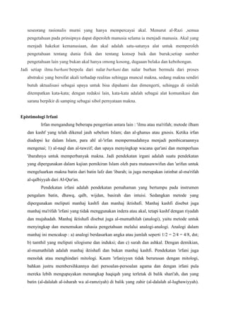 seseorang rasionalis murni yang hanya mempercayai akal. Menurut al-Razi ,semua
pengetahuan pada prinsipnya dapat diperoleh manusia selama ia menjadi manusia. Akal yang
menjadi hakekat kemanusiaan, dan akal adalah satu-satunya alat untuk memperoleh
pengetahuan tentang dunia fisik dan tentang konsep baik dan buruk;setiap sumber
pengetahuan lain yang bukan akal hanya omong kosong, dugaaan belaka dan kebohongan.
Jadi setiap ilmu burhani berpola dari nalar burhani dan nalar burhan bermula dari proses
abstraksi yang bersifat akali terhadap realitas sehingga muncul makna, sedang makna sendiri
butuh aktualisasi sebagai upaya untuk bisa dipahami dan dimengerti, sehingga di sinilah
ditempatkan kata-kata; dengan redaksi lain, kata-kata adalah sebagai alat komunikasi dan
sarana berpikir di samping sebagai sibol pernyataan makna. sejarah sebagai ilmu burhani.
Epistimologi Irfani
Irfan mengandung beberapa pengertian antara lain : 'ilmu atau ma'rifah; metode ilham
dan kashf yang telah dikenal jauh sebelum Islam; dan al-ghanus atau gnosis. Ketika irfan
diadopsi ke dalam Islam, para ahl al-'irfan mempermudahnya menjadi pembicaraannya
mengenai; 1) al-naql dan al-tawzif; dan upaya menyingkap wacana qur'ani dan memperluas
'ibarahnya untuk memperbanyak makna. Jadi pendekatan irgani adalah suatu pendekatan
yang dipergunakan dalam kajian pemikiran Islam oleh para mutasawwifun dan 'arifun untuk
mengeluarkan makna batin dari batin lafz dan 'ibarah; ia juga merupakan istinbat al-ma'rifah
al-qalbiyyah dari Al-Qur'an.
Pendekatan irfani adalah pendekatan pemahaman yang bertumpu pada instrumen
pengalam batin, dhawq, qalb, wijdan, basirah dan intuisi. Sedangkan metode yang
dipergunakan meliputi manhaj kashfi dan manhaj iktishafi. Manhaj kashfi disebut juga
manhaj ma'rifah 'irfani yang tidak menggunakan indera atau akal, tetapi kashf dengan riyadah
dan mujahadah. Manhaj iktishafi disebut juga al-mumathilah (analogi), yaitu metode untuk
menyingkap dan menemukan rahasia pengetahuan melalui analogi-analogi. Analogi dalam
manhaj ini mencakup : a) analogi berdasarkan angka atau jumlah seperti 1/2 = 2/4 = 4/8, dst;
b) tamthil yang meliputi silogisme dan induksi; dan c) surah dan ashkal. Dengan demikian,
al-mumathilah adalah manhaj iktishafi dan bukan manhaj kashfi. Pendekatan 'irfani juga
menolak atau menghindari mitologi. Kaum 'irfaniyyun tidak berurusan dengan mitologi,
bahkan justru membersihkannya dari persoalan-persoalan agama dan dengan irfani pula
mereka lebih mengupayakan menangkap haqiqah yang terletak di balik shari'ah, dan yang
batin (al-dalalah al-isharah wa al-ramziyah) di balik yang zahir (al-dalalah al-lughawiyyah).
 