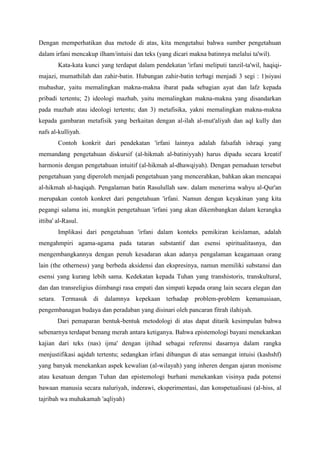 Dengan memperhatikan dua metode di atas, kita mengetahui bahwa sumber pengetahuan
dalam irfani mencakup ilham/intuisi dan teks (yang dicari makna batinnya melalui ta'wil).
Kata-kata kunci yang terdapat dalam pendekatan 'irfani meliputi tanzil-ta'wil, haqiqi-
majazi, mumathilah dan zahir-batin. Hubungan zahir-batin terbagi menjadi 3 segi : 1)siyasi
mubashar, yaitu memalingkan makna-makna ibarat pada sebagian ayat dan lafz kepada
pribadi tertentu; 2) ideologi mazhab, yaitu memalingkan makna-makna yang disandarkan
pada mazhab atau ideologi tertentu; dan 3) metafisika, yakni memalingkan makna-makna
kepada gambaran metafisik yang berkaitan dengan al-ilah al-mut'aliyah dan aql kully dan
nafs al-kulliyah.
Contoh konkrit dari pendekatan 'irfani lainnya adalah falsafah ishraqi yang
memandang pengetahuan diskursif (al-hikmah al-batiniyyah) harus dipadu secara kreatif
harmonis dengan pengetahuan intuitif (al-hikmah al-dhawqiyah). Dengan pemaduan tersebut
pengetahuan yang diperoleh menjadi pengetahuan yang mencerahkan, bahkan akan mencapai
al-hikmah al-haqiqah. Pengalaman batin Rasulullah saw. dalam menerima wahyu al-Qur'an
merupakan contoh konkret dari pengetahuan 'irfani. Namun dengan keyakinan yang kita
pegangi salama ini, mungkin pengetahuan 'irfani yang akan dikembangkan dalam kerangka
ittiba' al-Rasul.
Implikasi dari pengetahuan 'irfani dalam konteks pemikiran keislaman, adalah
mengahmpiri agama-agama pada tataran substantif dan esensi spiritualitasnya, dan
mengembangkannya dengan penuh kesadaran akan adanya pengalaman keagamaan orang
lain (the otherness) yang berbeda aksidensi dan ekspresinya, namun memiliki substansi dan
esensi yang kurang lebih sama. Kedekatan kepada Tuhan yang transhistoris, transkultural,
dan dan transreligius diimbangi rasa empati dan simpati kepada orang lain secara elegan dan
setara. Termasuk di dalamnya kepekaan terhadap problem-problem kemanusiaan,
pengembanagan budaya dan peradaban yang disinari oleh pancaran fitrah ilahiyah.
Dari pemaparan bentuk-bentuk metodologi di atas dapat ditarik kesimpulan bahwa
sebenarnya terdapat benang merah antara ketiganya. Bahwa epistemologi bayani menekankan
kajian dari teks (nas) ijma' dengan ijtihad sebagai referensi dasarnya dalam rangka
menjustifikasi aqidah tertentu; sedangkan irfani dibangun di atas semangat intuisi (kashshf)
yang banyak menekankan aspek kewalian (al-wilayah) yang inheren dengan ajaran monisme
atau kesatuan dengan Tuhan dan epistemologi burhani menekankan visinya pada potensi
bawaan manusia secara naluriyah, inderawi, eksperimentasi, dan konspetualisasi (al-hiss, al
tajribah wa muhakamah 'aqliyah)
 