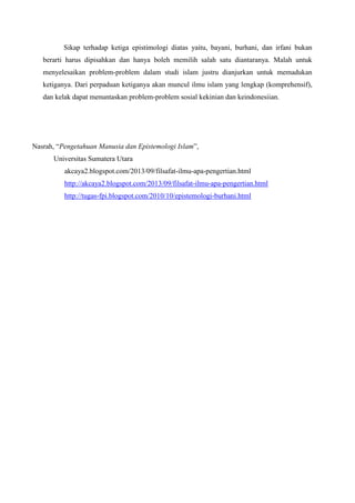 Sikap terhadap ketiga epistimologi diatas yaitu, bayani, burhani, dan irfani bukan
berarti harus dipisahkan dan hanya boleh memilih salah satu diantaranya. Malah untuk
menyelesaikan problem-problem dalam studi islam justru dianjurkan untuk memadukan
ketiganya. Dari perpaduan ketiganya akan muncul ilmu islam yang lengkap (komprehensif),
dan kelak dapat menuntaskan problem-problem sosial kekinian dan keindonesiian.
Nasrah, “Pengetahuan Manusia dan Epistemologi Islam”,
Universitas Sumatera Utara
akcaya2.blogspot.com/2013/09/filsafat-ilmu-apa-pengertian.html
http://akcaya2.blogspot.com/2013/09/filsafat-ilmu-apa-pengertian.html
http://tugas-fpi.blogspot.com/2010/10/epistemologi-burhani.html
 