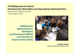 Τα Μαθηματικά στο Λύκειο:
Επιστημονικές Προεκτάσεις και Δημιουργικές Δραστηριότητες
Παράρτημα Λάρισας της ΕΜΕ
14 Οκτωβρίου 2017
Μαθηματικές
Δραστηριότητες:
Δημήτρης Ντρίζος
Σχολικός Σύμβουλος Μαθηματικών
Δραστηριότητες:
Προκλήσεις
για δημιουργική μάθηση
και ανάπτυξη της
διερευνητικής σκέψης
 