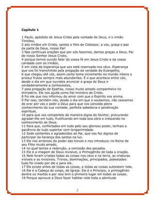 Capítulo 1

1 Paulo, apóstolo de Jesus Cristo pela vontade de Deus, e o irmão
Timóteo,
2 aos irmãos em Cristo, santos e fiéis de Colossos: a vós, graça e paz
da parte de Deus, nosso Pai!
3 Nas contínuas orações que por vós fazemos, damos graças a Deus, Pai
de nosso Senhor Jesus Cristo,
4 porque temos ouvido falar da vossa fé em Jesus Cristo e da vossa
caridade com os irmãos,
5 em vista da esperança que vos está reservada nos céus. Esperança
que vos foi transmitida pela pregação da verdade do Evangelho,
6 que chegou até vós, assim como toma incremento no mundo inteiro e
produz frutos sempre mais abundantes. É o que acontece entre vós,
desde o dia em que ouvistes anunciar a graça de Deus e
verdadeiramente a conhecestes,
7 pela pregação de Epafras, nosso muito amado companheiro no
ministério. Ele nos ajuda como fiel ministro de Cristo.
8 Foi ele que nos informou do amor com que o Espírito vos anima.
9 Por isso, também nós, desde o dia em que o soubemos, não cessamos
de orar por vós e pedir a Deus para que vos conceda pleno
conhecimento da sua vontade, perfeita sabedoria e penetração
espiritual,
10 para que vos comporteis de maneira digna do Senhor, procurando
agradar-lhe em tudo, frutificando em toda boa obra e crescendo no
conhecimento de Deus.
11 Para que, confortados em tudo pelo seu glorioso poder, tenhais a
paciência de tudo suportar com longanimidade.
12 Sede contentes e agradecidos ao Pai, que vos fez dignos de
participar da herança dos santos na luz.
13 Ele nos arrancou do poder das trevas e nos introduziu no Reino de
seu Filho muito amado,
14 no qual temos a redenção, a remissão dos pecados.
15 Ele é a imagem de Deus invisível, o Primogênito de toda a criação.
16 Nele foram criadas todas as coisas nos céus e na terra, as criaturas
visíveis e as invisíveis. Tronos, dominações, principados, potestades:
tudo foi criado por ele e para ele.
17 Ele existe antes de todas as coisas, e todas as coisas subsistem nele.
18 Ele é a Cabeça do corpo, da Igreja. Ele é o Princípio, o primogênito
dentre os mortos e por isso tem o primeiro lugar em todas as coisas.
19 Porque aprouve a Deus fazer habitar nele toda a plenitude



                                    2
 
