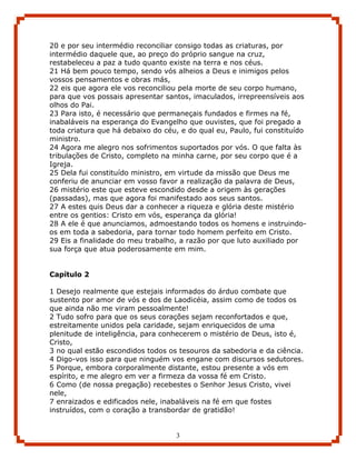 20 e por seu intermédio reconciliar consigo todas as criaturas, por
intermédio daquele que, ao preço do próprio sangue na cruz,
restabeleceu a paz a tudo quanto existe na terra e nos céus.
21 Há bem pouco tempo, sendo vós alheios a Deus e inimigos pelos
vossos pensamentos e obras más,
22 eis que agora ele vos reconciliou pela morte de seu corpo humano,
para que vos possais apresentar santos, imaculados, irrepreensíveis aos
olhos do Pai.
23 Para isto, é necessário que permaneçais fundados e firmes na fé,
inabaláveis na esperança do Evangelho que ouvistes, que foi pregado a
toda criatura que há debaixo do céu, e do qual eu, Paulo, fui constituído
ministro.
24 Agora me alegro nos sofrimentos suportados por vós. O que falta às
tribulações de Cristo, completo na minha carne, por seu corpo que é a
Igreja.
25 Dela fui constituído ministro, em virtude da missão que Deus me
conferiu de anunciar em vosso favor a realização da palavra de Deus,
26 mistério este que esteve escondido desde a origem às gerações
(passadas), mas que agora foi manifestado aos seus santos.
27 A estes quis Deus dar a conhecer a riqueza e glória deste mistério
entre os gentios: Cristo em vós, esperança da glória!
28 A ele é que anunciamos, admoestando todos os homens e instruindo-
os em toda a sabedoria, para tornar todo homem perfeito em Cristo.
29 Eis a finalidade do meu trabalho, a razão por que luto auxiliado por
sua força que atua poderosamente em mim.


Capítulo 2

1 Desejo realmente que estejais informados do árduo combate que
sustento por amor de vós e dos de Laodicéia, assim como de todos os
que ainda não me viram pessoalmente!
2 Tudo sofro para que os seus corações sejam reconfortados e que,
estreitamente unidos pela caridade, sejam enriquecidos de uma
plenitude de inteligência, para conhecerem o mistério de Deus, isto é,
Cristo,
3 no qual estão escondidos todos os tesouros da sabedoria e da ciência.
4 Digo-vos isso para que ninguém vos engane com discursos sedutores.
5 Porque, embora corporalmente distante, estou presente a vós em
espírito, e me alegro em ver a firmeza da vossa fé em Cristo.
6 Como (de nossa pregação) recebestes o Senhor Jesus Cristo, vivei
nele,
7 enraizados e edificados nele, inabaláveis na fé em que fostes
instruídos, com o coração a transbordar de gratidão!


                                    3
 