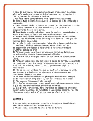 8 Estai de sobreaviso, para que ninguém vos engane com filosofias e
vãos sofismas baseados nas tradições humanas, nos rudimentos do
mundo, em vez de se apoiar em Cristo.
9 Pois nele habita corporalmente toda a plenitude da divindade.
10 Tendes tudo plenamente nele, que é a cabeça de todo principado e
potestade.
11 Nele também fostes circuncidados com circuncisão não feita por mão
de homem, mas com a circuncisão de Cristo, que consiste no
despojamento do nosso ser carnal.
12 Sepultados com ele no batismo, com ele também ressuscitastes por
vossa fé no poder de Deus, que o ressuscitou dos mortos.
13 Mortos pelos vossos pecados e pela incircuncisão da vossa carne,
chamou-vos novamente à vida em companhia com ele. É ele que nos
perdoou todos os pecados,
14 cancelando o documento escrito contra nós, cujas prescrições nos
condenavam. Aboliu-o definitivamente, ao encravá-lo na cruz.
15 Espoliou os principados e potestades, e os expôs ao ridículo,
triunfando deles pela cruz.
16 Ninguém, pois, vos critique por causa de comida ou bebida, ou
espécies de festas ou de luas novas ou de sábados.
17 Tudo isto não é mais que sombra do que devia vir. A realidade é
Cristo.
18 Ninguém vos roube a seu bel-prazer a palma da corrida, sob pretexto
de humildade e culto dos anjos. Desencaminham-se estas pessoas em
suas próprias visões e, cheias do vão orgulho de seu espírito
materialista,
19 não se mantêm unidas à Cabeça, da qual todo o corpo, pela união
das junturas e articulações, se alimenta e cresce conforme um
crescimento disposto por Deus.
20 Se em Cristo estais mortos aos princípios deste mundo, por que
ainda vos deixais impor proibições, como se vivêsseis no mundo?
21 Não pegues! Não proves! Não toques!,
22 proibições estas que se tornam perniciosas pelo uso que delas se faz,
e que não passam de normas e doutrinas humanas.
23 Elas podem, sem dúvida, dar a impressão de sabedoria, enquanto
exibem culto voluntário, de humildade e austeridade corporal. Mas não
têm nenhum valor real, e só servem para satisfazer a carne.


Capítulo 3

1 Se, portanto, ressuscitastes com Cristo, buscai as coisas lá do alto,
onde Cristo está sentado à direita de Deus.
2 Afeiçoai-vos às coisas lá de cima, e não às da terra.


                                    4
 