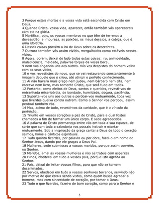 3 Porque estais mortos e a vossa vida está escondida com Cristo em
Deus.
4 Quando Cristo, vossa vida, aparecer, então também vós aparecereis
com ele na glória.
5 Mortificai, pois, os vossos membros no que têm de terreno: a
devassidão, a impureza, as paixões, os maus desejos, a cobiça, que é
uma idolatria.
6 Dessas coisas provém a ira de Deus sobre os descrentes.
7 Outrora também vós assim vivíeis, mergulhados como estáveis nesses
vícios.
8 Agora, porém, deixai de lado todas estas coisas: ira, animosidade,
maledicência, maldade, palavras torpes da vossa boca,
9 nem vos enganeis uns aos outros. Vós vos despistes do homem velho
com os seus vícios,
10 e vos revestistes do novo, que se vai restaurando constantemente à
imagem daquele que o criou, até atingir o perfeito conhecimento.
11 Aí não haverá mais grego nem judeu, nem bárbaro nem cita, nem
escravo nem livre, mas somente Cristo, que será tudo em todos.
12 Portanto, como eleitos de Deus, santos e queridos, revesti-vos de
entranhada misericórdia, de bondade, humildade, doçura, paciência.
13 Suportai-vos uns aos outros e perdoai-vos mutuamente, toda vez
que tiverdes queixa contra outrem. Como o Senhor vos perdoou, assim
perdoai também vós.
14 Mas, acima de tudo, revesti-vos da caridade, que é o vínculo da
perfeição.
15 Triunfe em vossos corações a paz de Cristo, para a qual fostes
chamados a fim de formar um único corpo. E sede agradecidos.
16 A palavra de Cristo permaneça entre vós em toda a sua riqueza, de
sorte que com toda a sabedoria vos possais instruir e exortar
mutuamente. Sob a inspiração da graça cantai a Deus de todo o coração
salmos, hinos e cânticos espirituais.
17 Tudo quanto fizerdes, por palavra ou por obra, fazei-o em nome do
Senhor Jesus, dando por ele graças a Deus Pai.
18 Mulheres, sede submissas a vossos maridos, porque assim convém,
no Senhor.
19 Maridos, amai as vossas mulheres e não as trateis com aspereza.
20 Filhos, obedecei em tudo a vossos pais, porque isto agrada ao
Senhor.
21 Pais, deixai de irritar vossos filhos, para que não se tornem
desanimados.
22 Servos, obedecei em tudo a vossos senhores terrenos, servindo não
por motivo de que estais sendo vistos, como quem busca agradar a
homens, mas com sinceridade de coração, por temor a Deus.
23 Tudo o que fizerdes, fazei-o de bom coração, como para o Senhor e


                                  5
 