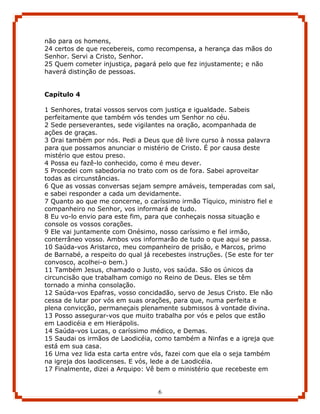 não para os homens,
24 certos de que recebereis, como recompensa, a herança das mãos do
Senhor. Servi a Cristo, Senhor.
25 Quem cometer injustiça, pagará pelo que fez injustamente; e não
haverá distinção de pessoas.


Capítulo 4

1 Senhores, tratai vossos servos com justiça e igualdade. Sabeis
perfeitamente que também vós tendes um Senhor no céu.
2 Sede perseverantes, sede vigilantes na oração, acompanhada de
ações de graças.
3 Orai também por nós. Pedi a Deus que dê livre curso à nossa palavra
para que possamos anunciar o mistério de Cristo. É por causa deste
mistério que estou preso.
4 Possa eu fazê-lo conhecido, como é meu dever.
5 Procedei com sabedoria no trato com os de fora. Sabei aproveitar
todas as circunstâncias.
6 Que as vossas conversas sejam sempre amáveis, temperadas com sal,
e sabei responder a cada um devidamente.
7 Quanto ao que me concerne, o caríssimo irmão Tíquico, ministro fiel e
companheiro no Senhor, vos informará de tudo.
8 Eu vo-lo envio para este fim, para que conheçais nossa situação e
console os vossos corações.
9 Ele vai juntamente com Onésimo, nosso caríssimo e fiel irmão,
conterrâneo vosso. Ambos vos informarão de tudo o que aqui se passa.
10 Saúda-vos Aristarco, meu companheiro de prisão, e Marcos, primo
de Barnabé, a respeito do qual já recebestes instruções. (Se este for ter
convosco, acolhei-o bem.)
11 Também Jesus, chamado o Justo, vos saúda. São os únicos da
circuncisão que trabalham comigo no Reino de Deus. Eles se têm
tornado a minha consolação.
12 Saúda-vos Epafras, vosso concidadão, servo de Jesus Cristo. Ele não
cessa de lutar por vós em suas orações, para que, numa perfeita e
plena convicção, permaneçais plenamente submissos à vontade divina.
13 Posso assegurar-vos que muito trabalha por vós e pelos que estão
em Laodicéia e em Hierápolis.
14 Saúda-vos Lucas, o caríssimo médico, e Demas.
15 Saudai os irmãos de Laodicéia, como também a Ninfas e a igreja que
está em sua casa.
16 Uma vez lida esta carta entre vós, fazei com que ela o seja também
na igreja dos laodicenses. E vós, lede a de Laodicéia.
17 Finalmente, dizei a Arquipo: Vê bem o ministério que recebeste em


                                    6
 
