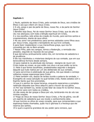 Capítulo 1

1 Paulo, apóstolo de Jesus Cristo, pela vontade de Deus, aos cristãos de
Éfeso e aos que crêem em Jesus Cristo.
2 A vós, graça e paz da parte de Deus, nosso Pai, e da parte do Senhor
Jesus Cristo!
3 Bendito seja Deus, Pai de nosso Senhor Jesus Cristo, que do alto do
céu nos abençoou com toda a bênção espiritual em Cristo,
4 e nos escolheu nele antes da criação do mundo, para sermos santos e
irrepreensíveis, diante de seus olhos.
5 No seu amor nos predestinou para sermos adotados como filhos seus
por Jesus Cristo, segundo o beneplácito de sua livre vontade,
6 para fazer resplandecer a sua maravilhosa graça, que nos foi
concedida por ele no Bem-amado.
7 Nesse Filho, pelo seu sangue, temos a Redenção, a remissão dos
pecados, segundo as riquezas da sua graça
8 que derramou profusamente sobre nós, em torrentes de sabedoria e
de prudência.
9 Ele nos manifestou o misterioso desígnio de sua vontade, que em sua
benevolência formara desde sempre,
10 para realizá-lo na plenitude dos tempos - desígnio de reunir em
Cristo todas as coisas, as que estão nos céus e as que estão na terra.
11 Nele é que fomos escolhidos, predestinados segundo o desígnio
daquele que tudo realiza por um ato deliberado de sua vontade,
12 para servirmos à celebração de sua glória, nós que desde o começo
voltamos nossas esperanças para Cristo.
13 Nele também vós, depois de terdes ouvido a palavra da verdade, o
Evangelho de vossa salvação no qual tendes crido, fostes selados com o
Espírito Santo que fora prometido,
14 que é o penhor da nossa herança, enquanto esperamos a completa
redenção daqueles que Deus adquiriu para o louvor da sua glória.
15 Por isso também eu, tendo ouvido falar da vossa fé no Senhor Jesus,
e do amor para com todos os cristãos,
16 não cesso de dar graças a Deus por vós, lembrando-me de vós nas
minhas orações.
17 Rogo ao Deus de nosso Senhor Jesus Cristo, o Pai da glória, vos dê
um espírito de sabedoria que vos revele o conhecimento dele;
18 que ilumine os olhos do vosso coração, para que compreendais a que
esperança fostes chamados, quão rica e gloriosa é a herança que ele
reserva aos santos,
19 e qual a suprema grandeza de seu poder para conosco, que



                                   2
 
