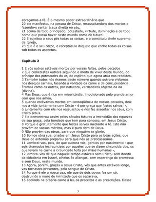abraçamos a fé. É o mesmo poder extraordinário que
20 ele manifestou na pessoa de Cristo, ressuscitando-o dos mortos e
fazendo-o sentar à sua direita no céu,
21 acima de todo principado, potestade, virtude, dominação e de todo
nome que possa haver neste mundo como no futuro.
22 E sujeitou a seus pés todas as coisas, e o constituiu chefe supremo
da Igreja,
23 que é o seu corpo, o receptáculo daquele que enche todas as coisas
sob todos os aspectos.


Capítulo 2

1 E vós outros estáveis mortos por vossas faltas, pelos pecados
2 que cometestes outrora seguindo o modo de viver deste mundo, do
príncipe das potestades do ar, do espírito que agora atua nos rebeldes.
3 Também todos nós éramos deste número quando outrora vivíamos
nos desejos carnais, fazendo a vontade da carne e da concupiscência.
Éramos como os outros, por natureza, verdadeiros objetos da ira
(divina).
4 Mas Deus, que é rico em misericórdia, impulsionado pelo grande amor
com que nos amou,
5 quando estávamos mortos em conseqüência de nossos pecados, deu-
nos a vida juntamente com Cristo - é por graça que fostes salvos! -,
6 juntamente com ele nos ressuscitou e nos fez assentar nos céus, com
Cristo Jesus.
7 Ele demonstrou assim pelos séculos futuros a imensidão das riquezas
de sua graça, pela bondade que tem para conosco, em Jesus Cristo.
8 Porque é gratuitamente que fostes salvos mediante a fé. Isto não
provém de vossos méritos, mas é puro dom de Deus.
9 Não provém das obras, para que ninguém se glorie.
10 Somos obra sua, criados em Jesus Cristo para as boas ações, que
Deus de antemão preparou para que nós as praticássemos.
11 Lembrai-vos, pois, de que outrora vós, gentios por nascimento - que
sois chamados incircuncisos por aqueles que se dizem circuncida dos, os
que levam na carne a circuncisão feita por mãos humanas -,
12 lembrai-vos de que naquele tempo estáveis sem Cristo, sem direito
da cidadania em Israel, alheios às alianças, sem esperança da promessa
e sem Deus, neste mundo.
13 Agora, porém, graças a Jesus Cristo, vós que antes estáveis longe,
vos tornastes presentes, pelo sangue de Cristo.
14 Porque é ele a nossa paz, ele que de dois povos fez um só,
destruindo o muro de inimizade que os separava,
15 abolindo na própria carne a lei, os preceitos e as prescrições. Desse


                                   3
 