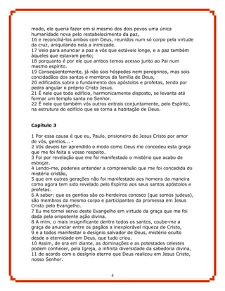 modo, ele queria fazer em si mesmo dos dois povos uma única
humanidade nova pelo restabelecimento da paz,
16 e reconciliá-los ambos com Deus, reunidos num só corpo pela virtude
da cruz, aniquilando nela a inimizade.
17 Veio para anunciar a paz a vós que estáveis longe, e a paz também
àqueles que estavam perto;
18 porquanto é por ele que ambos temos acesso junto ao Pai num
mesmo espírito.
19 Conseqüentemente, já não sois hóspedes nem peregrinos, mas sois
concidadãos dos santos e membros da família de Deus,
20 edificados sobre o fundamento dos apóstolos e profetas, tendo por
pedra angular o próprio Cristo Jesus.
21 É nele que todo edifício, harmonicamente disposto, se levanta até
formar um templo santo no Senhor.
22 É nele que também vós outros entrais conjuntamente, pelo Espírito,
na estrutura do edifício que se torna a habitação de Deus.


Capítulo 3

1 Por essa causa é que eu, Paulo, prisioneiro de Jesus Cristo por amor
de vós, gentios... -
2 Vós deveis ter aprendido o modo como Deus me concedeu esta graça
que me foi feita a vosso respeito.
3 Foi por revelação que me foi manifestado o mistério que acabo de
esboçar.
4 Lendo-me, podereis entender a compreensão que me foi concedida do
mistério cristão,
5 que em outras gerações não foi manifestado aos homens da maneira
como agora tem sido revelado pelo Espírito aos seus santos apóstolos e
profetas.
6 A saber: que os gentios são co-herdeiros conosco (que somos judeus),
são membros do mesmo corpo e participantes da promessa em Jesus
Cristo pelo Evangelho.
7 Eu me tornei servo deste Evangelho em virtude da graça que me foi
dada pela onipotente ação divina.
8 A mim, o mais insignificante dentre todos os santos, coube-me a
graça de anunciar entre os pagãos a inexplorável riqueza de Cristo,
9 e a todos manifestar o desígnio salvador de Deus, mistério oculto
desde a eternidade em Deus, que tudo criou.
10 Assim, de ora em diante, as dominações e as potestades celestes
podem conhecer, pela Igreja, a infinita diversidade da sabedoria divina,
11 de acordo com o desígnio eterno que Deus realizou em Jesus Cristo,
nosso Senhor.


                                   4
 