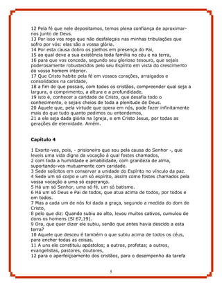 12 Pela fé que nele depositamos, temos plena confiança de aproximar-
nos junto de Deus.
13 Por isso vos rogo que não desfaleçais nas minhas tribulações que
sofro por vós: elas são a vossa glória.
14 Por esta causa dobro os joelhos em presença do Pai,
15 ao qual deve a sua existência toda família no céu e na terra,
16 para que vos conceda, segundo seu glorioso tesouro, que sejais
poderosamente robustecidos pelo seu Espírito em vista do crescimento
do vosso homem interior.
17 Que Cristo habite pela fé em vossos corações, arraigados e
consolidados na caridade,
18 a fim de que possais, com todos os cristãos, compreender qual seja a
largura, o comprimento, a altura e a profundidade,
19 isto é, conhecer a caridade de Cristo, que desafia todo o
conhecimento, e sejais cheios de toda a plenitude de Deus.
20 Àquele que, pela virtude que opera em nós, pode fazer infinitamente
mais do que tudo quanto pedimos ou entendemos,
21 a ele seja dada glória na Igreja, e em Cristo Jesus, por todas as
gerações de eternidade. Amém.


Capítulo 4

1 Exorto-vos, pois, - prisioneiro que sou pela causa do Senhor -, que
leveis uma vida digna da vocação à qual fostes chamados,
2 com toda a humildade e amabilidade, com grandeza de alma,
suportando-vos mutuamente com caridade.
3 Sede solícitos em conservar a unidade do Espírito no vínculo da paz.
4 Sede um só corpo e um só espírito, assim como fostes chamados pela
vossa vocação a uma só esperança.
5 Há um só Senhor, uma só fé, um só batismo.
6 Há um só Deus e Pai de todos, que atua acima de todos, por todos e
em todos.
7 Mas a cada um de nós foi dada a graça, segundo a medida do dom de
Cristo,
8 pelo que diz: Quando subiu ao alto, levou muitos cativos, cumulou de
dons os homens (Sl 67,19).
9 Ora, que quer dizer ele subiu, senão que antes havia descido a esta
terra?
10 Aquele que desceu é também o que subiu acima de todos os céus,
para encher todas as coisas.
11 A uns ele constituiu apóstolos; a outros, profetas; a outros,
evangelistas, pastores, doutores,
12 para o aperfeiçoamento dos cristãos, para o desempenho da tarefa


                                   5
 