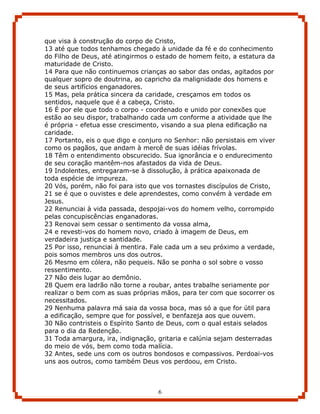 que visa à construção do corpo de Cristo,
13 até que todos tenhamos chegado à unidade da fé e do conhecimento
do Filho de Deus, até atingirmos o estado de homem feito, a estatura da
maturidade de Cristo.
14 Para que não continuemos crianças ao sabor das ondas, agitados por
qualquer sopro de doutrina, ao capricho da malignidade dos homens e
de seus artifícios enganadores.
15 Mas, pela prática sincera da caridade, cresçamos em todos os
sentidos, naquele que é a cabeça, Cristo.
16 É por ele que todo o corpo - coordenado e unido por conexões que
estão ao seu dispor, trabalhando cada um conforme a atividade que lhe
é própria - efetua esse crescimento, visando a sua plena edificação na
caridade.
17 Portanto, eis o que digo e conjuro no Senhor: não persistais em viver
como os pagãos, que andam à mercê de suas idéias frívolas.
18 Têm o entendimento obscurecido. Sua ignorância e o endurecimento
de seu coração mantêm-nos afastados da vida de Deus.
19 Indolentes, entregaram-se à dissolução, à prática apaixonada de
toda espécie de impureza.
20 Vós, porém, não foi para isto que vos tornastes discípulos de Cristo,
21 se é que o ouvistes e dele aprendestes, como convém à verdade em
Jesus.
22 Renunciai à vida passada, despojai-vos do homem velho, corrompido
pelas concupiscências enganadoras.
23 Renovai sem cessar o sentimento da vossa alma,
24 e revesti-vos do homem novo, criado à imagem de Deus, em
verdadeira justiça e santidade.
25 Por isso, renunciai à mentira. Fale cada um a seu próximo a verdade,
pois somos membros uns dos outros.
26 Mesmo em cólera, não pequeis. Não se ponha o sol sobre o vosso
ressentimento.
27 Não deis lugar ao demônio.
28 Quem era ladrão não torne a roubar, antes trabalhe seriamente por
realizar o bem com as suas próprias mãos, para ter com que socorrer os
necessitados.
29 Nenhuma palavra má saia da vossa boca, mas só a que for útil para
a edificação, sempre que for possível, e benfazeja aos que ouvem.
30 Não contristeis o Espírito Santo de Deus, com o qual estais selados
para o dia da Redenção.
31 Toda amargura, ira, indignação, gritaria e calúnia sejam desterradas
do meio de vós, bem como toda malícia.
32 Antes, sede uns com os outros bondosos e compassivos. Perdoai-vos
uns aos outros, como também Deus vos perdoou, em Cristo.



                                   6
 