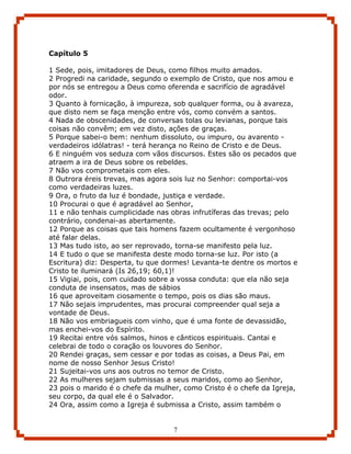 Capítulo 5

1 Sede, pois, imitadores de Deus, como filhos muito amados.
2 Progredi na caridade, segundo o exemplo de Cristo, que nos amou e
por nós se entregou a Deus como oferenda e sacrifício de agradável
odor.
3 Quanto à fornicação, à impureza, sob qualquer forma, ou à avareza,
que disto nem se faça menção entre vós, como convém a santos.
4 Nada de obscenidades, de conversas tolas ou levianas, porque tais
coisas não convêm; em vez disto, ações de graças.
5 Porque sabei-o bem: nenhum dissoluto, ou impuro, ou avarento -
verdadeiros idólatras! - terá herança no Reino de Cristo e de Deus.
6 E ninguém vos seduza com vãos discursos. Estes são os pecados que
atraem a ira de Deus sobre os rebeldes.
7 Não vos comprometais com eles.
8 Outrora éreis trevas, mas agora sois luz no Senhor: comportai-vos
como verdadeiras luzes.
9 Ora, o fruto da luz é bondade, justiça e verdade.
10 Procurai o que é agradável ao Senhor,
11 e não tenhais cumplicidade nas obras infrutíferas das trevas; pelo
contrário, condenai-as abertamente.
12 Porque as coisas que tais homens fazem ocultamente é vergonhoso
até falar delas.
13 Mas tudo isto, ao ser reprovado, torna-se manifesto pela luz.
14 E tudo o que se manifesta deste modo torna-se luz. Por isto (a
Escritura) diz: Desperta, tu que dormes! Levanta-te dentre os mortos e
Cristo te iluminará (Is 26,19; 60,1)!
15 Vigiai, pois, com cuidado sobre a vossa conduta: que ela não seja
conduta de insensatos, mas de sábios
16 que aproveitam ciosamente o tempo, pois os dias são maus.
17 Não sejais imprudentes, mas procurai compreender qual seja a
vontade de Deus.
18 Não vos embriagueis com vinho, que é uma fonte de devassidão,
mas enchei-vos do Espírito.
19 Recitai entre vós salmos, hinos e cânticos espirituais. Cantai e
celebrai de todo o coração os louvores do Senhor.
20 Rendei graças, sem cessar e por todas as coisas, a Deus Pai, em
nome de nosso Senhor Jesus Cristo!
21 Sujeitai-vos uns aos outros no temor de Cristo.
22 As mulheres sejam submissas a seus maridos, como ao Senhor,
23 pois o marido é o chefe da mulher, como Cristo é o chefe da Igreja,
seu corpo, da qual ele é o Salvador.
24 Ora, assim como a Igreja é submissa a Cristo, assim também o


                                   7
 