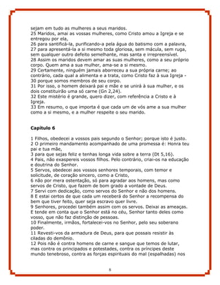 sejam em tudo as mulheres a seus maridos.
25 Maridos, amai as vossas mulheres, como Cristo amou a Igreja e se
entregou por ela,
26 para santificá-la, purificando-a pela água do batismo com a palavra,
27 para apresentá-la a si mesmo toda gloriosa, sem mácula, sem ruga,
sem qualquer outro defeito semelhante, mas santa e irrepreensível.
28 Assim os maridos devem amar as suas mulheres, como a seu próprio
corpo. Quem ama a sua mulher, ama-se a si mesmo.
29 Certamente, ninguém jamais aborreceu a sua própria carne; ao
contrário, cada qual a alimenta e a trata, como Cristo faz à sua Igreja -
30 porque somos membros de seu corpo.
31 Por isso, o homem deixará pai e mãe e se unirá à sua mulher, e os
dois constituirão uma só carne (Gn 2,24).
32 Este mistério é grande, quero dizer, com referência a Cristo e à
Igreja.
33 Em resumo, o que importa é que cada um de vós ame a sua mulher
como a si mesmo, e a mulher respeite o seu marido.


Capítulo 6

1 Filhos, obedecei a vossos pais segundo o Senhor; porque isto é justo.
2 O primeiro mandamento acompanhado de uma promessa é: Honra teu
pai e tua mãe,
3 para que sejas feliz e tenhas longa vida sobre a terra (Dt 5,16).
4 Pais, não exaspereis vossos filhos. Pelo contrário, criai-os na educação
e doutrina do Senhor.
5 Servos, obedecei aos vossos senhores temporais, com temor e
solicitude, de coração sincero, como a Cristo,
6 não por mera ostentação, só para agradar aos homens, mas como
servos de Cristo, que fazem de bom grado a vontade de Deus.
7 Servi com dedicação, como servos do Senhor e não dos homens.
8 E estai certos de que cada um receberá do Senhor a recompensa do
bem que tiver feito, quer seja escravo quer livre.
9 Senhores, procedei também assim com os servos. Deixai as ameaças.
E tende em conta que o Senhor está no céu, Senhor tanto deles como
vosso, que não faz distinção de pessoas.
10 Finalmente, irmãos, fortalecei-vos no Senhor, pelo seu soberano
poder.
11 Revesti-vos da armadura de Deus, para que possais resistir às
ciladas do demônio.
12 Pois não é contra homens de carne e sangue que temos de lutar,
mas contra os principados e potestades, contra os príncipes deste
mundo tenebroso, contra as forças espirituais do mal (espalhadas) nos


                                    8
 