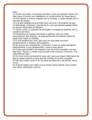 ares.
13 Tomai, por tanto, a armadura de Deus, para que possais resistir nos
dias maus e manter-vos inabaláveis no cumprimento do vosso dever.
14 Ficai alerta, à cintura cingidos com a verdade, o corpo vestido com a
couraça da justiça,
15 e os pés calçados de prontidão para anunciar o Evangelho da paz.
16 Sobretudo, embraçai o escudo da fé, com que possais apagar todos
os dardos inflamados do Maligno.
17 Tomai, enfim, o capacete da salvação e a espada do Espírito, isto é,
a palavra de Deus.
18 Intensificai as vossas invocações e súplicas. Orai em toda
circunstância, pelo Espírito, no qual perseverai em intensa vigília de
súplica por todos os cristãos.
19 E orai também por mim, para que me seja dado anunciar
corajosamente o mistério do Evangelho,
20 do qual eu sou embaixador, prisioneiro. E que eu saiba apregoá-lo
publicamente, e com desassombro, como é meu dever!
21 E para que também vós estejais a par da minha situação e do que
faço aqui, Tíquico, o irmão muito amado e fiel ministro no Senhor, vos
informará de tudo.
22 Eu vo-lo envio precisamente para isto: para que sejais informados do
que se passa conosco e para que ele conforte os vossos corações.
23 Paz aos irmãos, amor e fé, da parte de Deus Pai e do Senhor Jesus
Cristo.
24 A graça esteja com todos os que amam nosso Senhor Jesus Cristo
com amor inalterável e eterno.




                                   9
 