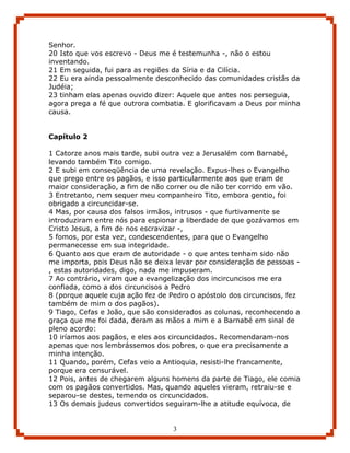 Senhor.
20 Isto que vos escrevo - Deus me é testemunha -, não o estou
inventando.
21 Em seguida, fui para as regiões da Síria e da Cilícia.
22 Eu era ainda pessoalmente desconhecido das comunidades cristãs da
Judéia;
23 tinham elas apenas ouvido dizer: Aquele que antes nos perseguia,
agora prega a fé que outrora combatia. E glorificavam a Deus por minha
causa.


Capítulo 2

1 Catorze anos mais tarde, subi outra vez a Jerusalém com Barnabé,
levando também Tito comigo.
2 E subi em conseqüência de uma revelação. Expus-lhes o Evangelho
que prego entre os pagãos, e isso particularmente aos que eram de
maior consideração, a fim de não correr ou de não ter corrido em vão.
3 Entretanto, nem sequer meu companheiro Tito, embora gentio, foi
obrigado a circuncidar-se.
4 Mas, por causa dos falsos irmãos, intrusos - que furtivamente se
introduziram entre nós para espionar a liberdade de que gozávamos em
Cristo Jesus, a fim de nos escravizar -,
5 fomos, por esta vez, condescendentes, para que o Evangelho
permanecesse em sua integridade.
6 Quanto aos que eram de autoridade - o que antes tenham sido não
me importa, pois Deus não se deixa levar por consideração de pessoas -
, estas autoridades, digo, nada me impuseram.
7 Ao contrário, viram que a evangelização dos incircuncisos me era
confiada, como a dos circuncisos a Pedro
8 (porque aquele cuja ação fez de Pedro o apóstolo dos circuncisos, fez
também de mim o dos pagãos).
9 Tiago, Cefas e João, que são considerados as colunas, reconhecendo a
graça que me foi dada, deram as mãos a mim e a Barnabé em sinal de
pleno acordo:
10 iríamos aos pagãos, e eles aos circuncidados. Recomendaram-nos
apenas que nos lembrássemos dos pobres, o que era precisamente a
minha intenção.
11 Quando, porém, Cefas veio a Antioquia, resisti-lhe francamente,
porque era censurável.
12 Pois, antes de chegarem alguns homens da parte de Tiago, ele comia
com os pagãos convertidos. Mas, quando aqueles vieram, retraiu-se e
separou-se destes, temendo os circuncidados.
13 Os demais judeus convertidos seguiram-lhe a atitude equívoca, de


                                   3
 
