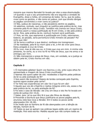 maneira que mesmo Barnabé foi levado por eles a essa dissimulação.
14 Quando vi que o seu procedimento não era segundo a verdade do
Evangelho, disse a Cefas, em presença de todos: Se tu, que és judeu,
vives como os gentios, e não como os judeus, com que direito obrigas
os pagãos convertidos a viver como os judeus?
15 Nós, judeus de nascença, e não pecadores dentre os pagãos,
16 sabemos, contudo, que ninguém se justifica pela prática da lei, mas
somente pela fé em Jesus Cristo. Também nós cremos em Jesus Cristo,
e tiramos assim a nossa justificação da fé em Cristo, e não pela prática
da lei. Pois, pela prática da lei, nenhum homem será justificado.
17 Pois, se nós, que aspiramos à justificação em Cristo, retornamos,
todavia, ao pecado, seria porventura Cristo ministro do pecado? Por
certo que não!
18 Se torno a edificar o que destruí, confesso-me transgressor.
19 Na realidade, pela fé eu morri para a lei, a fim de viver para Deus.
Estou pregado à cruz de Cristo.
20 Eu vivo, mas já não sou eu; é Cristo que vive em mim. A minha vida
presente, na carne, eu a vivo na fé no Filho de Deus, que me amou e se
entregou por mim.
21 Não menosprezo a graça de Deus; mas, em verdade, se a justiça se
obtém pela lei, Cristo morreu em vão.


Capítulo 3

1 Ó insensatos gálatas! Quem vos fascinou a vós, ante cujos olhos foi
apresentada a imagem de Jesus Cristo crucificado?
2 Apenas isto quero saber de vós: recebestes o Espírito pelas práticas
da lei ou pela aceitação da fé?
3 Sois assim tão levianos? Depois de terdes começado pelo Espírito,
quereis agora acabar pela carne?
4 Ter feito tais experiências em vão! Se é que foi em vão!
5 Aquele que vos dá o Espírito e realiza milagres entre vós, acaso o faz
pela prática da lei, ou pela aceitação da fé?
6 Foi este o caso de Abraão: ele creu em Deus e isto lhe foi levado em
conta de justiça (Gn 15,6).
7 Sabei, pois: só os que têm fé é que são filhos de Abraão.
8 Prevendo a Escritura que Deus justificaria os povos pagãos pela fé,
anunciou esta boa nova a Abraão: Em ti todos os povos serão
abençoados (Gn 18,18).
9 De modo que os homens de fé são abençoados com a bênção de
Abraão, homem de fé.
10 Todos os que se apóiam nas práticas legais estão sob um regime de
maldição. Pois está escrito: Maldito aquele que não cumpre todas as


                                    4
 