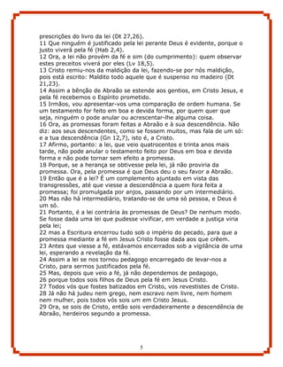 prescrições do livro da lei (Dt 27,26).
11 Que ninguém é justificado pela lei perante Deus é evidente, porque o
justo viverá pela fé (Hab 2,4).
12 Ora, a lei não provém da fé e sim (do cumprimento): quem observar
estes preceitos viverá por eles (Lv 18,5).
13 Cristo remiu-nos da maldição da lei, fazendo-se por nós maldição,
pois está escrito: Maldito todo aquele que é suspenso no madeiro (Dt
21,23).
14 Assim a bênção de Abraão se estende aos gentios, em Cristo Jesus, e
pela fé recebemos o Espírito prometido.
15 Irmãos, vou apresentar-vos uma comparação de ordem humana. Se
um testamento for feito em boa e devida forma, por quem quer que
seja, ninguém o pode anular ou acrescentar-lhe alguma coisa.
16 Ora, as promessas foram feitas a Abraão e à sua descendência. Não
diz: aos seus descendentes, como se fossem muitos, mas fala de um só:
e a tua descendência (Gn 12,7), isto é, a Cristo.
17 Afirmo, portanto: a lei, que veio quatrocentos e trinta anos mais
tarde, não pode anular o testamento feito por Deus em boa e devida
forma e não pode tornar sem efeito a promessa.
18 Porque, se a herança se obtivesse pela lei, já não proviria da
promessa. Ora, pela promessa é que Deus deu o seu favor a Abraão.
19 Então que é a lei? É um complemento ajuntado em vista das
transgressões, até que viesse a descendência a quem fora feita a
promessa; foi promulgada por anjos, passando por um intermediário.
20 Mas não há intermediário, tratando-se de uma só pessoa, e Deus é
um só.
21 Portanto, é a lei contrária às promessas de Deus? De nenhum modo.
Se fosse dada uma lei que pudesse vivificar, em verdade a justiça viria
pela lei;
22 mas a Escritura encerrou tudo sob o império do pecado, para que a
promessa mediante a fé em Jesus Cristo fosse dada aos que crêem.
23 Antes que viesse a fé, estávamos encerrados sob a vigilância de uma
lei, esperando a revelação da fé.
24 Assim a lei se nos tornou pedagogo encarregado de levar-nos a
Cristo, para sermos justificados pela fé.
25 Mas, depois que veio a fé, já não dependemos de pedagogo,
26 porque todos sois filhos de Deus pela fé em Jesus Cristo.
27 Todos vós que fostes batizados em Cristo, vos revestistes de Cristo.
28 Já não há judeu nem grego, nem escravo nem livre, nem homem
nem mulher, pois todos vós sois um em Cristo Jesus.
29 Ora, se sois de Cristo, então sois verdadeiramente a descendência de
Abraão, herdeiros segundo a promessa.




                                   5
 