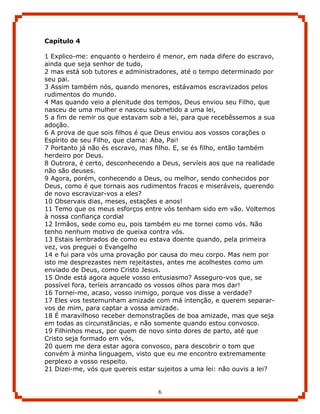 Capítulo 4

1 Explico-me: enquanto o herdeiro é menor, em nada difere do escravo,
ainda que seja senhor de tudo,
2 mas está sob tutores e administradores, até o tempo determinado por
seu pai.
3 Assim também nós, quando menores, estávamos escravizados pelos
rudimentos do mundo.
4 Mas quando veio a plenitude dos tempos, Deus enviou seu Filho, que
nasceu de uma mulher e nasceu submetido a uma lei,
5 a fim de remir os que estavam sob a lei, para que recebêssemos a sua
adoção.
6 A prova de que sois filhos é que Deus enviou aos vossos corações o
Espírito de seu Filho, que clama: Aba, Pai!
7 Portanto já não és escravo, mas filho. E, se és filho, então também
herdeiro por Deus.
8 Outrora, é certo, desconhecendo a Deus, servíeis aos que na realidade
não são deuses.
9 Agora, porém, conhecendo a Deus, ou melhor, sendo conhecidos por
Deus, como é que tornais aos rudimentos fracos e miseráveis, querendo
de novo escravizar-vos a eles?
10 Observais dias, meses, estações e anos!
11 Temo que os meus esforços entre vós tenham sido em vão. Voltemos
à nossa confiança cordial
12 Irmãos, sede como eu, pois também eu me tornei como vós. Não
tenho nenhum motivo de queixa contra vós.
13 Estais lembrados de como eu estava doente quando, pela primeira
vez, vos preguei o Evangelho
14 e fui para vós uma provação por causa do meu corpo. Mas nem por
isto me desprezastes nem rejeitastes, antes me acolhestes como um
enviado de Deus, como Cristo Jesus.
15 Onde está agora aquele vosso entusiasmo? Asseguro-vos que, se
possível fora, teríeis arrancado os vossos olhos para mos dar!
16 Tornei-me, acaso, vosso inimigo, porque vos disse a verdade?
17 Eles vos testemunham amizade com má intenção, e querem separar-
vos de mim, para captar a vossa amizade.
18 É maravilhoso receber demonstrações de boa amizade, mas que seja
em todas as circunstâncias, e não somente quando estou convosco.
19 Filhinhos meus, por quem de novo sinto dores de parto, até que
Cristo seja formado em vós,
20 quem me dera estar agora convosco, para descobrir o tom que
convém à minha linguagem, visto que eu me encontro extremamente
perplexo a vosso respeito.
21 Dizei-me, vós que quereis estar sujeitos a uma lei: não ouvis a lei?


                                   6
 