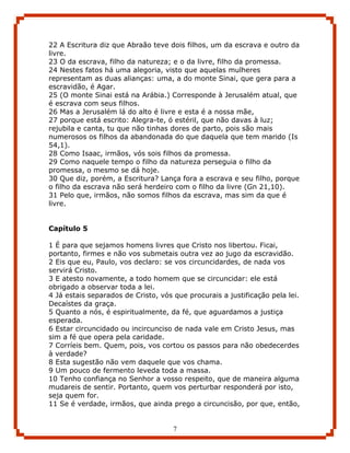 22 A Escritura diz que Abraão teve dois filhos, um da escrava e outro da
livre.
23 O da escrava, filho da natureza; e o da livre, filho da promessa.
24 Nestes fatos há uma alegoria, visto que aquelas mulheres
representam as duas alianças: uma, a do monte Sinai, que gera para a
escravidão, é Agar.
25 (O monte Sinai está na Arábia.) Corresponde à Jerusalém atual, que
é escrava com seus filhos.
26 Mas a Jerusalém lá do alto é livre e esta é a nossa mãe,
27 porque está escrito: Alegra-te, ó estéril, que não davas à luz;
rejubila e canta, tu que não tinhas dores de parto, pois são mais
numerosos os filhos da abandonada do que daquela que tem marido (Is
54,1).
28 Como Isaac, irmãos, vós sois filhos da promessa.
29 Como naquele tempo o filho da natureza perseguia o filho da
promessa, o mesmo se dá hoje.
30 Que diz, porém, a Escritura? Lança fora a escrava e seu filho, porque
o filho da escrava não será herdeiro com o filho da livre (Gn 21,10).
31 Pelo que, irmãos, não somos filhos da escrava, mas sim da que é
livre.


Capítulo 5

1 É para que sejamos homens livres que Cristo nos libertou. Ficai,
portanto, firmes e não vos submetais outra vez ao jugo da escravidão.
2 Eis que eu, Paulo, vos declaro: se vos circuncidardes, de nada vos
servirá Cristo.
3 E atesto novamente, a todo homem que se circuncidar: ele está
obrigado a observar toda a lei.
4 Já estais separados de Cristo, vós que procurais a justificação pela lei.
Decaístes da graça.
5 Quanto a nós, é espiritualmente, da fé, que aguardamos a justiça
esperada.
6 Estar circuncidado ou incircunciso de nada vale em Cristo Jesus, mas
sim a fé que opera pela caridade.
7 Corríeis bem. Quem, pois, vos cortou os passos para não obedecerdes
à verdade?
8 Esta sugestão não vem daquele que vos chama.
9 Um pouco de fermento leveda toda a massa.
10 Tenho confiança no Senhor a vosso respeito, que de maneira alguma
mudareis de sentir. Portanto, quem vos perturbar responderá por isto,
seja quem for.
11 Se é verdade, irmãos, que ainda prego a circuncisão, por que, então,


                                     7
 