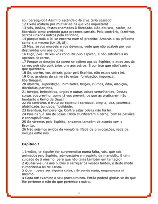 sou perseguido? Assim o escândalo da cruz teria cessado!
12 Oxalá acabem por mutilar-se os que vos inquietam!
13 Vós, irmãos, fostes chamados à liberdade. Não abuseis, porém, da
liberdade como pretexto para prazeres carnais. Pelo contrário, fazei-vos
servos uns dos outros pela caridade,
14 porque toda a lei se encerra num só preceito: Amarás o teu próximo
como a ti mesmo (Lv 19,18).
15 Mas, se vos mordeis e vos devorais, vede que não acabeis por vos
destruirdes uns aos outros.
16 Digo, pois: deixai-vos conduzir pelo Espírito, e não satisfareis os
apetites da carne.
17 Porque os desejos da carne se opõem aos do Espírito, e estes aos da
carne; pois são contrários uns aos outros. É por isso que não fazeis o
que quereríeis.
18 Se, porém, vos deixais guiar pelo Espírito, não estais sob a lei.
19 Ora, as obras da carne são estas: fornicação, impureza,
libertinagem,
20 idolatria, superstição, inimizades, brigas, ciúmes, ódio, ambição,
discórdias, partidos,
21 invejas, bebedeiras, orgias e outras coisas semelhantes. Dessas
coisas vos previno, como já vos preveni: os que as praticarem não
herdarão o Reino de Deus!
22 Ao contrário, o fruto do Espírito é caridade, alegria, paz, paciência,
afabilidade, bondade, fidelidade,
23 brandura, temperança. Contra estas coisas não há lei.
24 Pois os que são de Jesus Cristo crucificaram a carne, com as paixões
e concupiscências.
25 Se vivemos pelo Espírito, andemos também de acordo com o
Espírito.
26 Não sejamos ávidos da vanglória. Nada de provocações, nada de
invejas entre nós.


Capítulo 6

1 Irmãos, se alguém for surpreendido numa falta, vós, que sois
animados pelo Espírito, admoestai-o em espírito de mansidão. E tem
cuidado de ti mesmo, para que não caias também em tentação!
2 Ajudai-vos uns aos outros a carregar os vossos fardos, e deste modo
cumprireis a lei de Cristo.
3 Quem pensa ser alguma coisa, não sendo nada, engana-se a si
mesmo.
4 Cada um examine o seu procedimento. Então poderá gloriar-se do que
lhe pertence e não do que pertence a outro.


                                    8
 