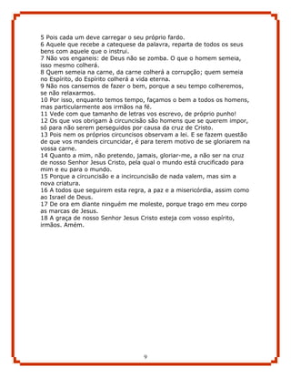 5 Pois cada um deve carregar o seu próprio fardo.
6 Aquele que recebe a catequese da palavra, reparta de todos os seus
bens com aquele que o instrui.
7 Não vos enganeis: de Deus não se zomba. O que o homem semeia,
isso mesmo colherá.
8 Quem semeia na carne, da carne colherá a corrupção; quem semeia
no Espírito, do Espírito colherá a vida eterna.
9 Não nos cansemos de fazer o bem, porque a seu tempo colheremos,
se não relaxarmos.
10 Por isso, enquanto temos tempo, façamos o bem a todos os homens,
mas particularmente aos irmãos na fé.
11 Vede com que tamanho de letras vos escrevo, de próprio punho!
12 Os que vos obrigam à circuncisão são homens que se querem impor,
só para não serem perseguidos por causa da cruz de Cristo.
13 Pois nem os próprios circuncisos observam a lei. E se fazem questão
de que vos mandeis circuncidar, é para terem motivo de se gloriarem na
vossa carne.
14 Quanto a mim, não pretendo, jamais, gloriar-me, a não ser na cruz
de nosso Senhor Jesus Cristo, pela qual o mundo está crucificado para
mim e eu para o mundo.
15 Porque a circuncisão e a incircuncisão de nada valem, mas sim a
nova criatura.
16 A todos que seguirem esta regra, a paz e a misericórdia, assim como
ao Israel de Deus.
17 De ora em diante ninguém me moleste, porque trago em meu corpo
as marcas de Jesus.
18 A graça de nosso Senhor Jesus Cristo esteja com vosso espírito,
irmãos. Amém.




                                  9
 