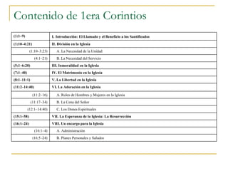 Contenido de 1era Corintios (1:1–9) I.   Introducción: El Llamado y el Beneficio a los Santificados (1:10–4:21) II. División en la Iglesia (1:10–3:23) A. La Necesidad de la Unidad  (4:1–21) B. La Necesidad del Servicio  (5:1–6:20) III. Inmoralidad en la Iglesia  (7:1–40) IV. El Matrimonio en la Iglesia  (8:1–11:1) V. La Libertad en la Iglesia  (11:2–14:40) VI. La Adoración en la Iglesia  (11:2–16) A. Roles de Hombres y Mujeres en la Iglesia  (11:17–34) B. La Cena del Señor  (12:1–14:40) C. Los Dones Espirituales  (15:1–58) VII. La Esperanza de la Iglesia: La Resurrección  (16:1–24) VIII. Un encargo para la Iglesia  (16:1–4) A. Administración  (16:5–24) B. Planes Personales y Saludos  