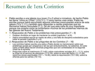 Resumen de 1era Corintios Pablo escribe a una iglesia muy joven (3 a 5 años) e inmadura, de hecho Pablo les llama “niños en Cristo” (1Co.3:1). Y como hemos visto antes, Pablo les escribe porque había escuchado algunos informes preocupantes acerca de esta iglesia (1Co.1:11) y también para responder a ciertas preguntas que los hermanos habían formulado (7:1). De ahí que esta carta es muy importante porque nos enseña cómo se enfrentaron muchos de los problemas internos de las iglesias del Nuevo Testamento. 1. Respuestas de Pablo a los problemas más preocupantes (1 – 6) Estaban divididos en lugar de mantener la unidad (capítulos 1 al 4);  Había inmoralidad sexual en medio de ellos y una falta de disciplina eclesiástica para tratar el pecado (capítulos 5 y 6). 2. Respuestas de Pablo a las preguntas de los Corintios (7 – 16) Los corintios habían escrito una carta a Pablo donde no mencionaron sobre sus problemas quizás por vergüenza o tal vez por endurecimiento, no sabemos. En esta carta a Pablo ellos hacían diversas preguntas que son contestadas en la segunda mitad de la epístola. Preguntas sobre el matrimonio (7:1-40); sobre costumbres sociales (8:1 – 11:1); sobre la mujer en el servicio de adoración (11:2-16); sobre la cena del Señor (11:17-34); sobre los dones espirituales (12:1 – 14:40); sobre la resurrección (15:1-58); sobre la ofrenda para los santos (16:1-4). 