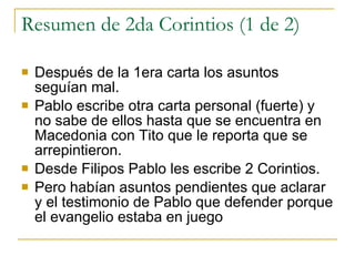 Resumen de 2da Corintios (1 de 2) Después de la 1era carta los asuntos seguían mal. Pablo escribe otra carta personal (fuerte) y no sabe de ellos hasta que se encuentra en Macedonia con Tito que le reporta que se arrepintieron. Desde Filipos Pablo les escribe 2 Corintios. Pero habían asuntos pendientes que aclarar y el testimonio de Pablo que defender porque el evangelio estaba en juego 