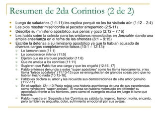 Resumen de 2da Corintios (2 de 2) Luego de saludarles (1:1-11) les explica porqué no les ha visitado aún (1:12 – 2:4) Les pide mostrar misericordia al pecador arrepentido (2:5-11) Describe su ministerio apostólico, sus penas y gozo (2:12 – 7:16) Les habla sobre la colecta para los cristianos necesitados en Jerusalén dando una amplia enseñanza en el tema de las ofrendas (8:1 – 9:15) Escribe la defensa a su ministerio apostólico ya que lo habían acusado de diversos cargos completamente falsos (10:1 – 12:13): Lo llamaron loco (11:1) Lo consideraron inferior (11:5) Dijeron que no era buen predicador (11:6) Que no amaba a los corintios (11:11) Sugieren que Pablo fue una carga y que les engañó (12:16, 17) Pablo entonces denuncia a estos “super apóstoles” como les llama irónicamente, y les llama “falsos apóstoles” (11:13-15) que se enorgullecían de grandes cosas pero que no habían hecho nada (10:12-18). Pablo les declara su amor y les recuerda sus demostraciones de este amor genuino (11:7-11) En el capítulo 12:1-10 Pablo relata una historia asombrosa de una de sus experiencias como verdadero “super apóstol”. El nunca se hubiera molestado en defender su apostolado frente a los hombres, pero como el evangelio estaba en juego él tuvo que hacerlo. Pablo muestra en Segunda a los Corintios su sabiduría, ingenio, humor, ironía, encanto, pero también su angustia, dolor, sufrimiento emocional por sus ovejas.  