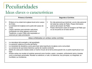 Peculiaridades Ideas claves o características Primera a Corintios Segunda a Corintios Énfasis en la unidad de la iglesia local como cuerpo de Cristo. La santidad de la Iglesia como parte del cuerpo de Cristo. Largos capítulos para exhortar cada tema; compárese con otras iglesias como la de Tesalónica, a quien Pablo sólo expresaba un versículo por cada exhortación. Es más personal que doctrinal; y es la más personal de todas las cartas de Pablo. Posee información acerca del corazón de Pablo. Posee información sobre el ministerio de Pablo que no se encuentra en el resto del NT. Ideas enfatizadas en ambas cartas corintias La naturaleza del evangelio y del apostolado La oposición satánica a la obra del Señor La necesidad de disciplina y juicio para traer salud espiritual a la iglesia como comunidad. La conciencia de que todos daremos cuenta de nuestra conducta. Detrás de cada punto tratado existe un fuerte vínculo de la tierna preocupación de un padre espiritual por sus hijos. Ambas cartas nos revelan el carácter personal como hombre, pastor, consejero, enfrentando tanto a herejes como a enemigos personales. Revelan su sabiduría, si celo, su tolerancia, sus principios, su integridad, su humildad y su constancia. 