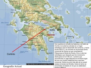 Cortinto Con puertos en el Golfo de Salónica y el Golfo de Corinto, la ciudad se ubicaba en un lugar estratégico para el desarrollo del comercio, y hacia el año 650 a.C. se convirtió en el principal centro comercial de Grecia ya que conectaba el Peloponeso el Norte de Grecia. Era un sitio tan estratégico que después que los romanos la destruyeron en el 146 a.C., tuvieron que reconstruirla un siglo después en el mismo lugar. No era una ciudad intelectual sino más bien comercial. Sobre el punto más alto de la ciudad estaba el templo de Afrodita. Sobre el istmo se encontraba el estadio en el que se celebraban torneos atléticos. Geografía Actual 