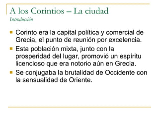 A los Corintios – La ciudad Introducción Corinto era la capital política y comercial de Grecia, el punto de reunión por excelencia. Esta población mixta, junto con la prosperidad del lugar, promovió un espíritu licencioso que era notorio aún en Grecia. Se conjugaba la brutalidad de Occidente con la sensualidad de Oriente. 
