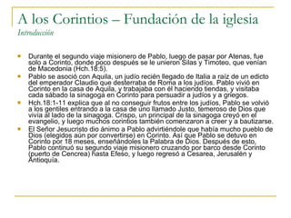 A los Corintios – Fundación de la iglesia Introducción Durante el segundo viaje misionero de Pablo, luego de pasar por Atenas, fue solo a Corinto, donde poco después se le unieron Silas y Timoteo, que venían de Macedonia (Hch.18:5).  Pablo se asoció con Aquila, un judío recién llegado de Italia a raíz de un edicto del emperador Claudio que desterraba de Roma a los judíos. Pablo vivió en Corinto en la casa de Aquila, y trabajaba con él haciendo tiendas, y visitaba cada sábado la sinagoga en Corinto para persuadir a judíos y a griegos.  Hch.18:1-11 explica que al no conseguir frutos entre los judíos, Pablo se volvió a los gentiles entrando a la casa de uno llamado Justo, temeroso de Dios que vivía al lado de la sinagoga. Crispo, un principal de la sinagoga creyó en el evangelio, y luego muchos corintios también comenzaron a creer y a bautizarse.  El Señor Jesucristo dio ánimo a Pablo advirtiéndole que había mucho pueblo de Dios (elegidos aún por convertirse) en Corinto. Así que Pablo se detuvo en Corinto por 18 meses, enseñándoles la Palabra de Dios. Después de esto, Pablo continuó su segundo viaje misionero cruzando por barco desde Corinto (puerto de Cencrea) hasta Efeso, y luego regresó a Cesarea, Jerusalén y Antioquía. 