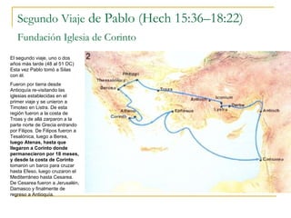 Segundo Viaje  de Pablo (Hech 15:36–18:22) Fundación Iglesia de Corinto   El segundo viaje, uno o dos años más tarde (48 al 51 DC) Esta vez Pablo tomó a Silas con él. Fueron por tierra desde Antioquía re-visitando las iglesias establecidas en el primer viaje y se unieron a Timoteo en Listra. De esta región fueron a la costa de Troas y de allá zarparon a la parte norte de Grecia entrando por Filipos. De Filipos fueron a Tesalónica, luego a Berea,  luego Atenas, hasta que llegaron a Corinto donde permanecieron por 18 meses, y desde la costa de Corinto  tomaron un barco para cruzar hasta Efeso, luego cruzaron el Mediterráneo hasta Cesarea. De Cesarea fueron a Jerusalén, Damasco y finalmente de regreso a Antioquía. 