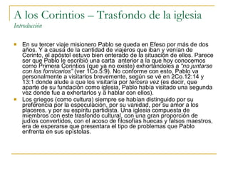 A los Corintios – Trasfondo de la iglesia Introducción En su tercer viaje misionero Pablo se queda en Efeso por más de dos años. Y a causa de la cantidad de viajeros que iban y venían de Corinto, el apóstol estuvo bien enterado de la situación de ellos. Parece ser que Pablo le escribió una carta  anterior a la que hoy conocemos como Primera Corintios (que ya no existe) exhortándoles a  “no juntarse con los fornicarios”  (ver 1Co.5:9). No conforme con esto, Pablo va personalmente a visitarlos brevemente, según se vé en 2Co.12:14 y 13:1 donde alude a que los visitaría por  tercera vez  (es decir, que aparte de su fundación como iglesia, Pablo había visitado una segunda vez donde fue a exhortarlos y a hablar con ellos). Los griegos (como cultura) siempre se habían distinguido por su preferencia por la especulación, por su vanidad, por su amor a los placeres, y por su espíritu partidista. Una iglesia compuesta de miembros con este trasfondo cultural, con una gran proporción de judíos convertidos, con el acoso de filosofías huecas y falsos maestros, era de esperarse que presentara el tipo de problemas que Pablo enfrenta en sus epístolas. 