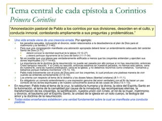 Tema central de cada epístola a Corintios Primera Corintios Una vida errada viene de una creencia errada .  Por ejemplo: los pecados sexuales, incluyendo el divorcio, están relacionados a la desobediencia al plan de Dios para el matrimonio y la familia (7:1–40).  Para que una congregación manifieste una adoración apropiada deberá tener un entendimiento adecuado del carácter Santo de Dios (3:17),  deberá conocer la identidad espiritual de la Iglesia (12:12–27)  y deberá participar dignamente de la Cena del Señor (11:17–34).  No es posible que una iglesia sea verdaderamente edificada a menos que los creyentes entiendan y ejerciten sus dones espirituales (12:1–14:40).  La importancia de la doctrina de la resurrección no puede ser pasada por alto porque si no hay resurrección, entonces Cristo tampoco resucitó. Y si Cristo no resucitó, entonces estamos en nuestros pecados, no hemos sido salvos, vana es nuestra fe, vana es nuestra predicación, vana es la iglesia, y no debemos reunirnos como cristianos, “comamos y bebamos porque mañana moriremos”  (15:13, 14). Pablo trata brevemente con el juicio de Dios para con los creyentes, lo cual produce una piadosa manera de vivir cuando se entiende correctamente (3:13–15).  Los orienta con respecto al tema de la idolatría y los dioses falsos (libertad cristiana) (8:1–11:1).  Es obligatorio un correcto entendimiento y una expresión genuina del amor verdadero con el fin de hacer un uso correcto de los dones espirituales y de nuestro conocimiento acerca de las cosas de Dios (13:1–13). En resumen: Pablo trata el tema de la cruz, la sabiduría humana y la divina, la obra del Espíritu Santo en la iluminación, el tema de la carnalidad por causa de la inmadurez, las recompensas eternas, la transformación de los creyentes, la santificación, nuestra unión con Cristo, el rol de la mujer, matrimonio y divorcio, el bautismo por el Espíritu Santo, la unidad de la iglesia en un solo cuerpo, la teología del amor y la doctrina de la resurrección.  Todas estas enseñanzas establecen una verdad fundamental sobre la cual se manifiesta una conducta piadosa. “ Amonestación pastoral de Pablo a los corintios por sus  divisiones, desorden en el culto, y  conducta inmoral, contestando ampliamente a sus preguntas y problemáticas .” 