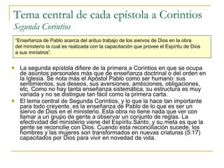 Tema central de cada epístola a Corintios Segunda Corintios La segunda epístola difiere de la primera a Corintios en que se ocupa de asuntos personales más que de enseñanza doctrinal o del orden en la Iglesia. Se nota más el Apóstol Pablo como ser humano: sus sentimientos, sus deseos, sus aversiones, ambiciones, obligaciones, etc. Como no hay tanta enseñanza sistemática, su estructura es muy variada y no se distingue tan fácil como la primera carta. El tema central de Segunda Corintios, y lo que la hace tan importante para todo creyente, es la enseñanza de Pablo de lo que es ser un siervo de Dios en el ministerio. Esta obra no tiene nada que ver con llamar a un grupo de gente a observar un conjunto de reglas. La efectividad del ministerio viene del Espíritu Santo, y su meta es que la gente se reconcilie con Dios. Cuando esta reconciliación sucede, los hombres y las mujeres son transformados en nuevas criaturas (5:17) capacitados por Dios para vivir en novedad de vida. “ Enseñanza de Pablo acerca del arduo trabajo de los siervos de Dios en la obra  del ministerio la cual es realizada con la capacitación que provee el Espíritu de Dios  a sus ministros”.   