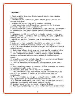 Capítulo 1

1 Tiago, servo de Deus e do Senhor Jesus Cristo, às doze tribos da
dispersão, saúde!
2 Considerai que é suma alegria, meus irmãos, quando passais por
diversas provações,
3 sabendo que a prova da vossa fé produz a paciência.
4 Mas é preciso que a paciência efetue a sua obra, a fim de serdes
perfeitos e íntegros, sem fraqueza alguma.
5 Se alguém de vós necessita de sabedoria, peça-a a Deus - que a todos
dá liberalmente, com simplicidade e sem recriminação - e ser-lhe-á
dada.
6 Mas peça-a com fé, sem nenhuma vacilação, porque o homem que
vacila assemelha-se à onda do mar, levantada pelo vento e agitada de
um lado para o outro.
7 Não pense, portanto, tal homem que alcançará alguma coisa do
Senhor,
8 pois é um homem irresoluto, inconstante em todo o seu proceder.
9 Mas que os irmãos humildes se gloriem de sua elevação;
10 os ricos, pelo contrário, de sua humilhação, porque passarão como a
flor dos campos.
11 Desponta o sol com ardor, seca a erva, cai sua flor e perde a beleza
do seu aspecto. Assim murcha também o rico em suas empresas.
12 Feliz o homem que suporta a tentação. Porque, depois de sofrer a
provação, receberá a coroa da vida que Deus prometeu aos que o
amam.
13 Ninguém, quando for tentado, diga: É Deus quem me tenta. Deus é
inacessível ao mal e não tenta a ninguém.
14 Cada um é tentado pela sua própria concupiscência, que o atrai e
alicia.
15 A concupiscência, depois de conceber, dá à luz o pecado; e o pecado,
uma vez consumado, gera a morte.
16 Não vos iludais, pois, irmãos meus muito amados.
17 Toda dádiva boa e todo dom perfeito vêm de cima: descem do Pai
das luzes, no qual não há mudança, nem mesmo aparência de
instabilidade.
18 Por sua vontade é que nos gerou pela palavra da verdade, a fim de
que sejamos como que as primícias das suas criaturas.
19 Já o sabeis, meus diletíssimos irmãos: todo homem deve ser pronto
para ouvir, porém tardo para falar e tardo para se irar;
20 porque a ira do homem não cumpre a justiça de Deus.
21 Rejeitai, pois, toda impureza e todo vestígio de malícia e recebei com



                                    2
 