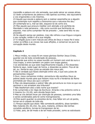 mansidão a palavra em vós semeada, que pode salvar as vossas almas.
22 Sede cumpridores da palavra e não apenas ouvintes; isto equivaleria
a vos enganardes a vós mesmos.
23 Aquele que escuta a palavra sem a realizar assemelha-se a alguém
que contempla num espelho a fisionomia que a natureza lhe deu:
24 contempla-se e, mal sai dali, esquece-se de como era.
25 Mas aquele que procura meditar com atenção a lei perfeita da
liberdade e nela persevera - não como ouvinte que facilmente se
esquece, mas como cumpridor fiel do preceito -, este será feliz no seu
proceder.
26 Se alguém pensa ser piedoso, mas não refreia a sua língua e engana
o seu coração, então é vã a sua religião.
27 A religião pura e sem mácula aos olhos de Deus e nosso Pai é esta:
visitar os órfãos e as viúvas nas suas aflições, e conservar-se puro da
corrupção deste mundo.


Capítulo 2

1 Meus irmãos, na vossa fé em nosso glorioso Senhor Jesus Cristo,
guardai-vos de toda consideração de pessoas.
2 Suponde que entre na vossa reunião um homem com anel de ouro e
ricos trajes, e entre também um pobre com trajes gastos;
3 se atenderdes ao que está magnificamente trajado, e lhe disserdes:
Senta-te aqui, neste lugar de honra, e disserdes ao pobre: Fica ali de
pé, ou: Senta-te aqui junto ao estrado dos meus pés,
4 não é verdade que fazeis distinção entre vós, e que sois juízes de
pensamentos iníquos?
5 Ouvi, meus caríssimos irmãos: porventura não escolheu Deus os
pobres deste mundo para que fossem ricos na fé e herdeiros do Reino
prometido por Deus aos que o amam?
6 Mas vós desprezastes o pobre! Não são porventura os ricos os que vos
oprimem e vos arrastam aos tribunais?
7 Não blasfemam eles o belo nome que trazeis?
8 Se cumprirdes a lei régia da Escritura: Amarás o teu próximo como a
ti mesmo (Lv 19,18), sem dúvida fazeis bem.
9 Mas se vos deixais levar por distinção de pessoas, cometeis uma falta
e sereis condenados pela lei como transgressores.
10 Pois quem guardar os preceitos da lei, mas faltar em um só ponto,
tornar-se-á culpado de toda ela.
11 Porque aquele que disse: Não cometerás adultério, disse também:
Não matarás (Ex 20,13s). Se, pois, matares, embora não tenhas
cometido adultério, tornas-te transgressor da lei.
12 Falai, pois, de tal modo e de tal modo procedei, como se estivésseis


                                   3
 