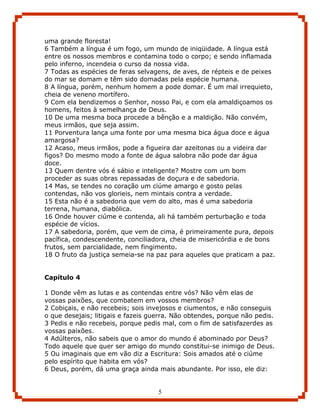 uma grande floresta!
6 Também a língua é um fogo, um mundo de iniqüidade. A língua está
entre os nossos membros e contamina todo o corpo; e sendo inflamada
pelo inferno, incendeia o curso da nossa vida.
7 Todas as espécies de feras selvagens, de aves, de répteis e de peixes
do mar se domam e têm sido domadas pela espécie humana.
8 A língua, porém, nenhum homem a pode domar. É um mal irrequieto,
cheia de veneno mortífero.
9 Com ela bendizemos o Senhor, nosso Pai, e com ela amaldiçoamos os
homens, feitos à semelhança de Deus.
10 De uma mesma boca procede a bênção e a maldição. Não convém,
meus irmãos, que seja assim.
11 Porventura lança uma fonte por uma mesma bica água doce e água
amargosa?
12 Acaso, meus irmãos, pode a figueira dar azeitonas ou a videira dar
figos? Do mesmo modo a fonte de água salobra não pode dar água
doce.
13 Quem dentre vós é sábio e inteligente? Mostre com um bom
proceder as suas obras repassadas de doçura e de sabedoria.
14 Mas, se tendes no coração um ciúme amargo e gosto pelas
contendas, não vos glorieis, nem mintais contra a verdade.
15 Esta não é a sabedoria que vem do alto, mas é uma sabedoria
terrena, humana, diabólica.
16 Onde houver ciúme e contenda, ali há também perturbação e toda
espécie de vícios.
17 A sabedoria, porém, que vem de cima, é primeiramente pura, depois
pacífica, condescendente, conciliadora, cheia de misericórdia e de bons
frutos, sem parcialidade, nem fingimento.
18 O fruto da justiça semeia-se na paz para aqueles que praticam a paz.


Capítulo 4

1 Donde vêm as lutas e as contendas entre vós? Não vêm elas de
vossas paixões, que combatem em vossos membros?
2 Cobiçais, e não recebeis; sois invejosos e ciumentos, e não conseguis
o que desejais; litigais e fazeis guerra. Não obtendes, porque não pedis.
3 Pedis e não recebeis, porque pedis mal, com o fim de satisfazerdes as
vossas paixões.
4 Adúlteros, não sabeis que o amor do mundo é abominado por Deus?
Todo aquele que quer ser amigo do mundo constitui-se inimigo de Deus.
5 Ou imaginais que em vão diz a Escritura: Sois amados até o ciúme
pelo espírito que habita em vós?
6 Deus, porém, dá uma graça ainda mais abundante. Por isso, ele diz:


                                    5
 