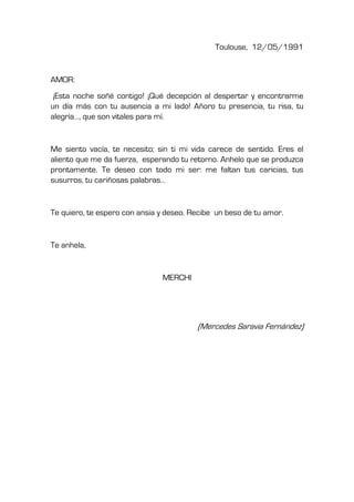 Toulouse, 12/05/1991
AMOR:
¡Esta noche soñé contigo! ¡Qué decepción al despertar y encontrarme
un día más con tu ausencia a mi lado! Añoro tu presencia, tu risa, tu
alegría…, que son vitales para mí.
Me siento vacía, te necesito; sin ti mi vida carece de sentido. Eres el
aliento que me da fuerza, esperando tu retorno. Anhelo que se produzca
prontamente. Te deseo con todo mi ser: me faltan tus caricias, tus
susurros, tu cariñosas palabras…
Te quiero, te espero con ansia y deseo. Recibe un beso de tu amor.
Te anhela,
MERCHI
(Mercedes Saravia Fernández)
 
